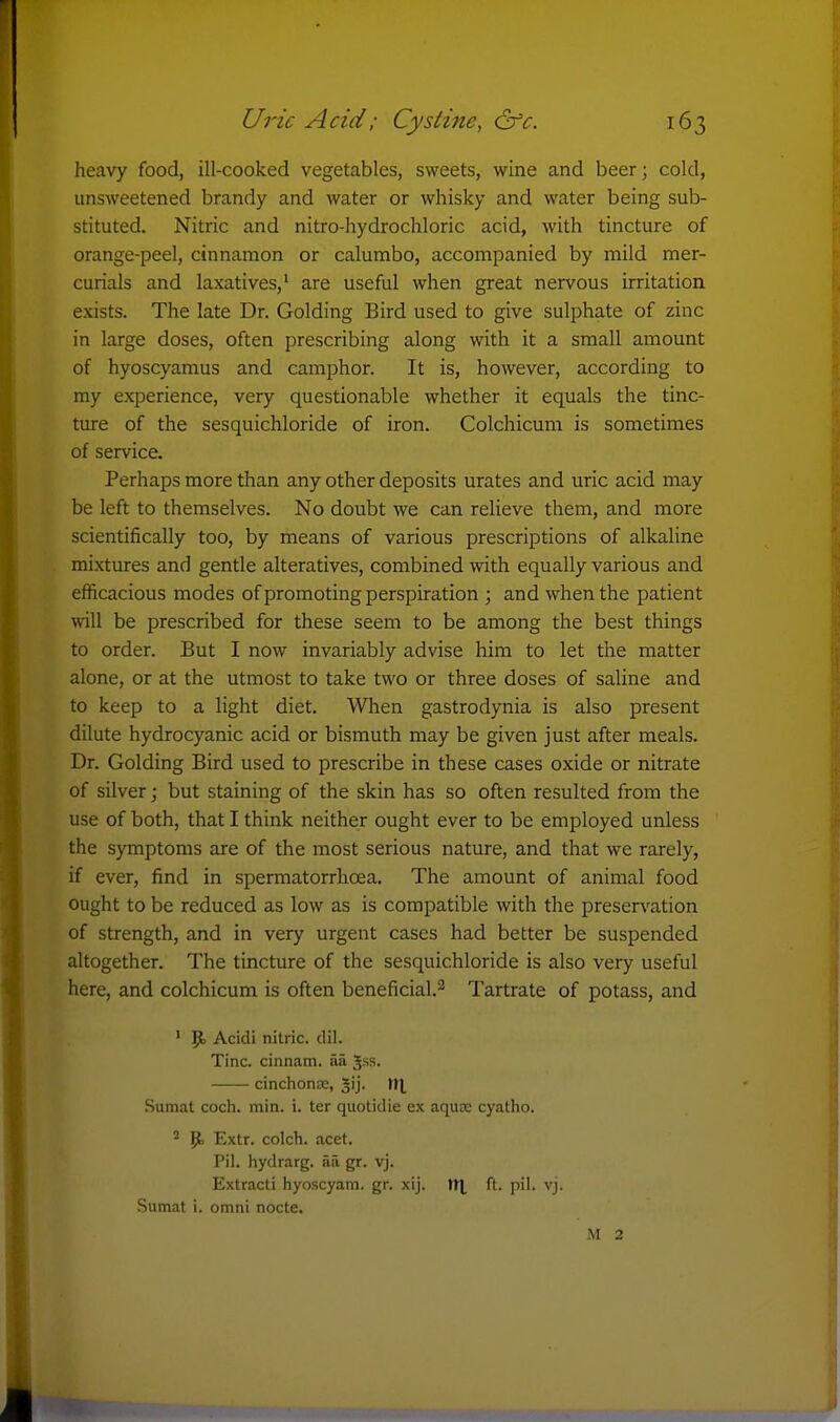 heavy food, ill-cooked vegetables, sweets, wine and beer; cold, unsweetened brandy and water or whisky and water being sub- stituted. Nitric and nitro-hydrochloric acid, with tincture of orange-peel, cinnamon or calumbo, accompanied by mild mer- curials and laxatives,' are useful when great nervous irritation exists. The late Dr. Golding Bird used to give sulphate of zinc in large doses, often prescribing along with it a small amount of hyoscyamus and camphor. It is, however, according to my experience, very questionable whether it equals the tinc- ture of the sesquichloride of iron. Colchicum is sometimes of service. Perhaps more than any other deposits urates and uric acid may be left to themselves. No doubt we can relieve them, and more scientifically too, by means of various prescriptions of alkaline mixtures and gentle alteratives, combined with equally various and efficacious modes of promoting perspiration ; and when the patient will be prescribed for these seem to be among the best things to order. But I now invariably advise him to let the matter alone, or at the utmost to take two or three doses of saline and to keep to a light diet. When gastrodynia is also present dilute hydrocyanic acid or bismuth may be given just after meals. Dr. Golding Bird used to prescribe in these cases oxide or nitrate of silver; but staining of the skin has so often resulted from the use of both, that I think neither ought ever to be employed unless the symptoms are of the most serious nature, and that we rarely, if ever, find in spermatorrhoea. The amount of animal food ought to be reduced as low as is compatible with the preservation of strength, and in very urgent cases had better be suspended altogether. The tincture of the sesquichloride is also very useful here, and colchicum is often beneficial.^ Tartrate of potass, and ' 5^ Acidi nitric, dil. Tine, cinnam. aa Jss. cinchonce, ^ij- 'U Sumat coch. min. i. ter quotidie ex aquae cyatho. p. Extr. colch. acet. Pil. hydrarg. aa gr. vj. Extract! hyoscyam. gr. xij. tr^ ft. pil. vj. Sumat i. omni nocte. M 2