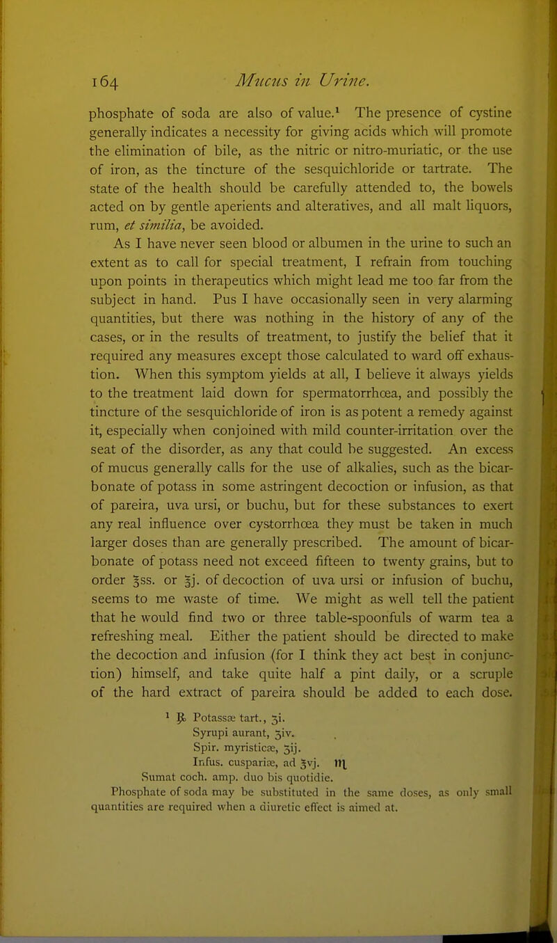 phosphate of soda are also of value.* The presence of cystine generally indicates a necessity for giving acids which will promote the elimination of bile, as the nitric or nitro-muriatic, or the use of iron, as the tincture of the sesquichloride or tartrate. The state of the health should be carefully attended to, the bowels acted on by gentle aperients and alteratives, and all malt liquors, rum, et similia, be avoided. As I have never seen blood or albumen in the urine to such an extent as to call for special treatment, I refrain from touching upon points in therapeutics which might lead me too far from the subject in hand. Pus I have occasionally seen in very alarming quantities, but there was nothing in the history of any of the cases, or in the results of treatment, to justify the belief that it required any measures except those calculated to ward off exhaus- tion. When this symptom yields at all, I believe it always yields to the treatment laid down for spermatorrhoea, and possibly the tincture of the sesquichloride of iron is as potent a remedy against it, especially when conjoined with mild counter-irritation over the seat of the disorder, as any that could be suggested. An excess of mucus generally calls for the use of alkalies, such as the bicar- bonate of potass in some astringent decoction or infusion, as that of pareira, uva ursi, or buchu, but for these substances to exert any real influence over cystorrhoea they must be taken in much larger doses than are generally prescribed. The amount of bicar- bonate of potass need not exceed fifteen to twenty grains, but to order ^ss. or gj. of decoction of uva ursi or infusion of buchu, seems to me waste of time. We might as well tell the patient that he would find two or three table-spoonfuls of warm tea a refreshing meal. Either the patient should be directed to make the decoction and infusion (for I think they act best in conjunc- tion) himself, and take quite half a pint daily, or a scruple of the hard extract of pareira should be added to each dose. ' P) Potassse tart., 5!. Syrupi aurant, 5iv. Spir. myristicEe, 3ij. Infus. cusparire, ad ^vj. W\ Sumat coch. amp. duo bis quotidie. Phosphate of soda may be substituted in the same doses, as only small quantities are required when a diuretic eflfect is aimed at.