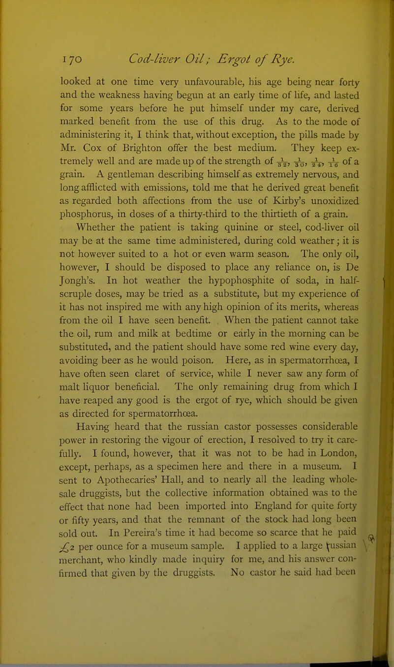 I 70 Cod-liver Oil; Ergot of Rye. looked at one time very unfavourable, his age being near forty and the weakness having begun at an early time of life, and lasted for some years before he put himself under my care, derived marked benefit from the use of this drug. As to the mode of administering it, I think that, without exception, the pills made by Mr. Cox of Brighton offer the best medium. They keep ex- tremely well and are made up of the strength of tW of a grain. A gentleman describing himself as extremely nervous, and long afflicted with emissions, told me that he derived great benefit as regarded both aff'ections from the use of Kirby's unoxidized phosphorus, in doses of a thirty-third to the thirtieth of a grain. Whether the patient is taking quinine or steel, cod-liver oil may be at the same time administered, during cold weather; it is not however suited to a hot or even warm season. The only oil, however, I should be disposed to place any reliance on, is De Jongh's. In hot weather the hypophosphite of soda, in half- scruple doses, may be tried as a substitute, but my experience of it has not inspired me with any high opinion of its merits, whereas from the oil I have seen benefit. When the patient cannot take the oil, rum and milk at bedtime or early in the morning can be substituted, and the patient should have some red wine every day, avoiding beer as he would poison. Here, as in spermatorrhoea, I have often seen claret of service, while I never saw any form of malt liquor beneficial. The only remaining drug from which I have reaped any good is the ergot of rye, which should be given as directed for spermatorrhoea. Having heard that the russian castor possesses considerable power in restoring the vigour of erection, I resolved to try it care- fully. I found, however, that it was not to be had in London, except, perhaps, as a specimen here and there in a museum. I sent to Apothecaries' Hall, and to nearly all the leading whole- sale druggists, but the collective information obtained was to the effect that none had been imported into England for quite forty or fifty years, and that the remnant of the stock had long been sold out. In Pereira's time it had become so scarce that he paid j£2 per ounce for a museum sample. I applied to a large Ij^ussian merchant, who kindly made inquiry for me, and his answer con- firmed that given by the druggists. No castor he said had been