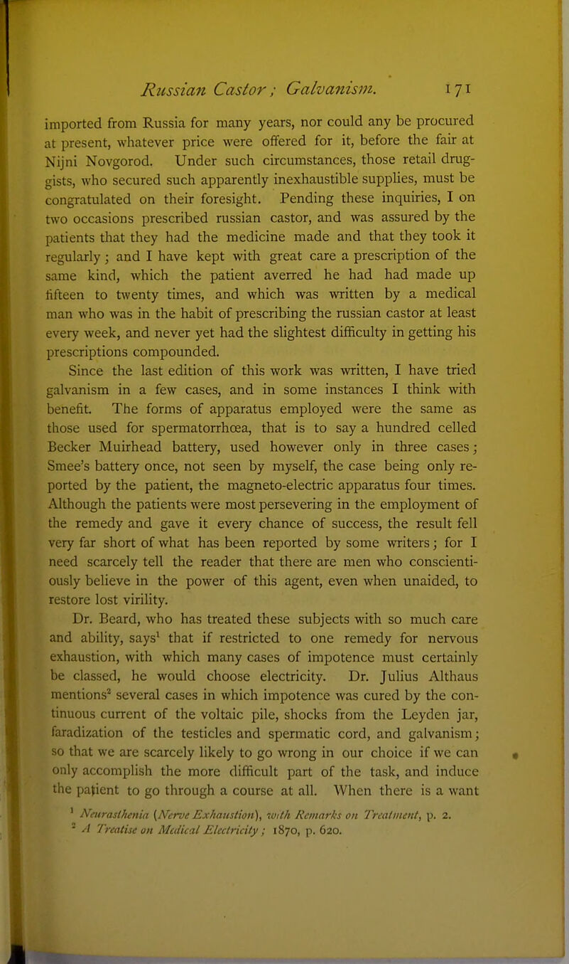 imported from Russia for many years, nor could any be procured at present, whatever price were offered for it, before the fair at Nijni Novgorod. Under such circumstances, those retail drug- gists, who secured such apparently inexhaustible supplies, must be congratulated on their foresight. Pending these inquiries, I on two occasions prescribed russian castor, and was assured by the patients that they had the medicine made and that they took it regularly; and I have kept with great care a prescription of the same kind, which the patient averred he had had made up tifteen to twenty times, and which was written by a medical man who was in the habit of prescribing the russian castor at least every week, and never yet had the slightest difficulty in getting his prescriptions compounded. Since the last edition of this work was written, I have tried galvanism in a few cases, and in some instances I think with benefit. The forms of apparatus employed were the same as those used for spermatorrhoea, that is to say a hundred celled Becker Muirhead battery, used however only in three cases; Smee's battery once, not seen by myself, the case being only re- ported by the patient, the magneto-electric apparatus four times. Although the patients were most persevering in the employment of the remedy and gave it every chance of success, the result fell very far short of what has been reported by some writers; for I need scarcely tell the reader that there are men who conscienti- ously believe in the power of this agent, even when unaided, to restore lost virility. Dr. Beard, who has treated these subjects with so much care and ability, says^ that if restricted to one remedy for nervous exhaustion, with which many cases of impotence must certainly be classed, he would choose electricity. Dr. Julius Althaus mentions'^ several cases in which impotence was cured by the con- tinuous current of the voltaic pile, shocks from the Leyden jar, faradization of the testicles and spermatic cord, and galvanism; so that we are scarcely likely to go wrong in our choice if we can only accomplish the more difficult part of the task, and induce the patient to go through a course at all. When there is a want ' Neurasthenia (Nerve Exhaustion), 70ith Remarks on Treatment, p. 2. '- A Treatise on Medical Electricity ; 1870, p. 620.