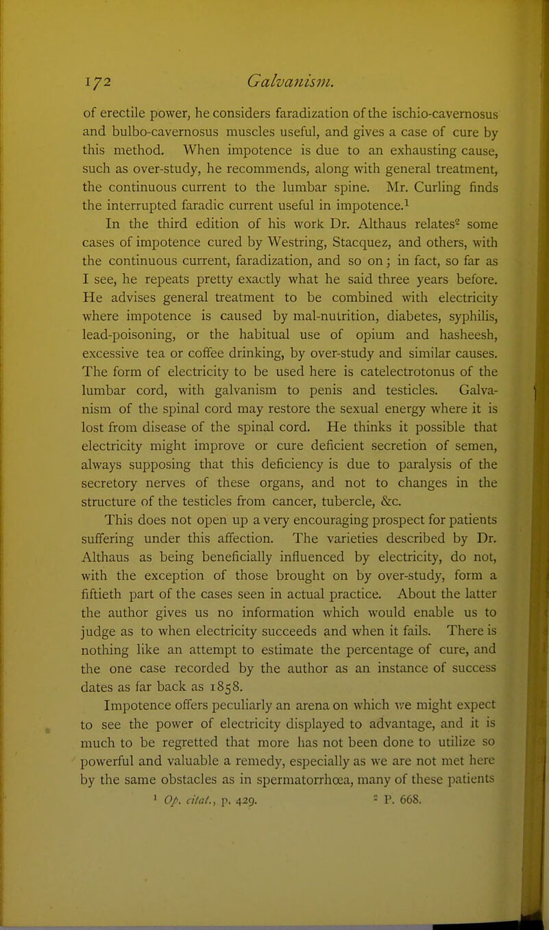 1/2 Galvanisin. of erectile power, he considers faradization of the ischio-cavemosus and bulbo-cavernosus muscles useful, and gives a case of cure by this method. When impotence is due to an exhausting cause, such as over-study, he recommends, along with general treatment, the continuous current to the lumbar spine. Mr. Curling finds the interrupted faradic current useful in impotence.^ In the third edition of his work Dr. Althaus relates- some cases of impotence cured by Westring, Stacquez, and others, with the continuous current, faradization, and so on; in fact, so far as I see, he repeats pretty exactly what he said three years before. He advises general treatment to be combined with electricity where impotence is caused by mal-nutrition, diabetes, syphilis, lead-poisoning, or the habitual use of opium and hasheesh, excessive tea or coffee drinking, by over-study and similar causes. The form of electricity to be used here is catelectrotonus of the lumbar cord, with galvanism to penis and testicles. Galva- nism of the spinal cord may restore the sexual energy where it is lost from disease of the spinal cord. He thinks it possible that electricity might improve or cure deficient secretion of semen, always supposing that this deficiency is due to paralysis of the secretory nerves of these organs, and not to changes in the structure of the testicles from cancer, tubercle, &c. This does not open up a very encouraging prospect for patients suffering under this affection. The varieties described by Dr. Althaus as being beneficially influenced by electricity, do not, with the exception of those brought on by over-study, form a fiftieth part of the cases seen in actual practice. About the latter the author gives us no information which would enable us to judge as to when electricity succeeds and when it fails. There is nothing like an attempt to estimate the percentage of cure, and the one case recorded by the author as an instance of success dates as far back as 1858. Impotence offers peculiarly an arena on which we might expect to see the power of electricity displayed to advantage, and it is much to be regretted that more has not been done to utilize so powerful and valuable a remedy, especially as we are not met here by the same obstacles as in spermatorrhoea, many of these patients ' 0/. cilat., p. 429. - P. 668.