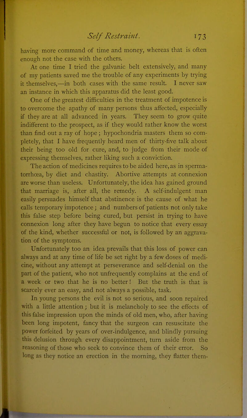 having more command of time and money, whereas that is often enough not the case with the others. At one time I tried the galvanic belt extensively, and many of my patients saved me the trouble of any experiments by trying it themselves,—in both cases with the same result. I never saw an instance in which this apparatus did the least good. One of the greatest difficulties in the treatment of impotence is to overcome the apathy of many persons thus affected, especially if they are at all advanced in years. They seem to grow quite indifferent to the prospect, as if they would rather know the worst than find out a ray of hope; hypochondria masters them so com- pletely, that I have frequently heard men of thirty-five talk about their being too old for cure, and, to judge from their mode of expressing themselves, rather liking such a conviction. The action of medicines requires to be aided here, as in sperma- torrhoea, by diet and chastity. Abortive attempts at connexion are worse than useless. Unfortunately, the idea has gained ground that marriage is, after all, the remedy. A self-indulgent man easily persuades himself that abstinence is the cause of what he calls temporary impotence; and numbers of patients not only take this false step before being cured, but persist in trying to have connexion long after they have begun to notice that every essay of the kind, whether successful or not, is followed by an aggrava- tion of the symptoms. Unfortunately too an idea prevails that this loss of power can always and at any time of life be set right by a few doses of medi- cine, without any attempt at perseverance and self-denial on the part of the patient, who not unfrequently complains at the end of a week or two that he is no better! But the truth is that is scarcely ever an easy, and not always a possible, task. In young persons the evil is not so serious, and soon repaired with a little attention; but it is melancholy to see the effects of this false impression upon the minds of old men, who, after having been long impotent, fancy that the surgeon can resuscitate the power forfeited by years of over-indulgence, and blindly pursuing this delusion through every disappointment, turn aside from tlie reasoning of those who seek to convince them of their error. So long as they notice an erection in the morning, they flatter them-