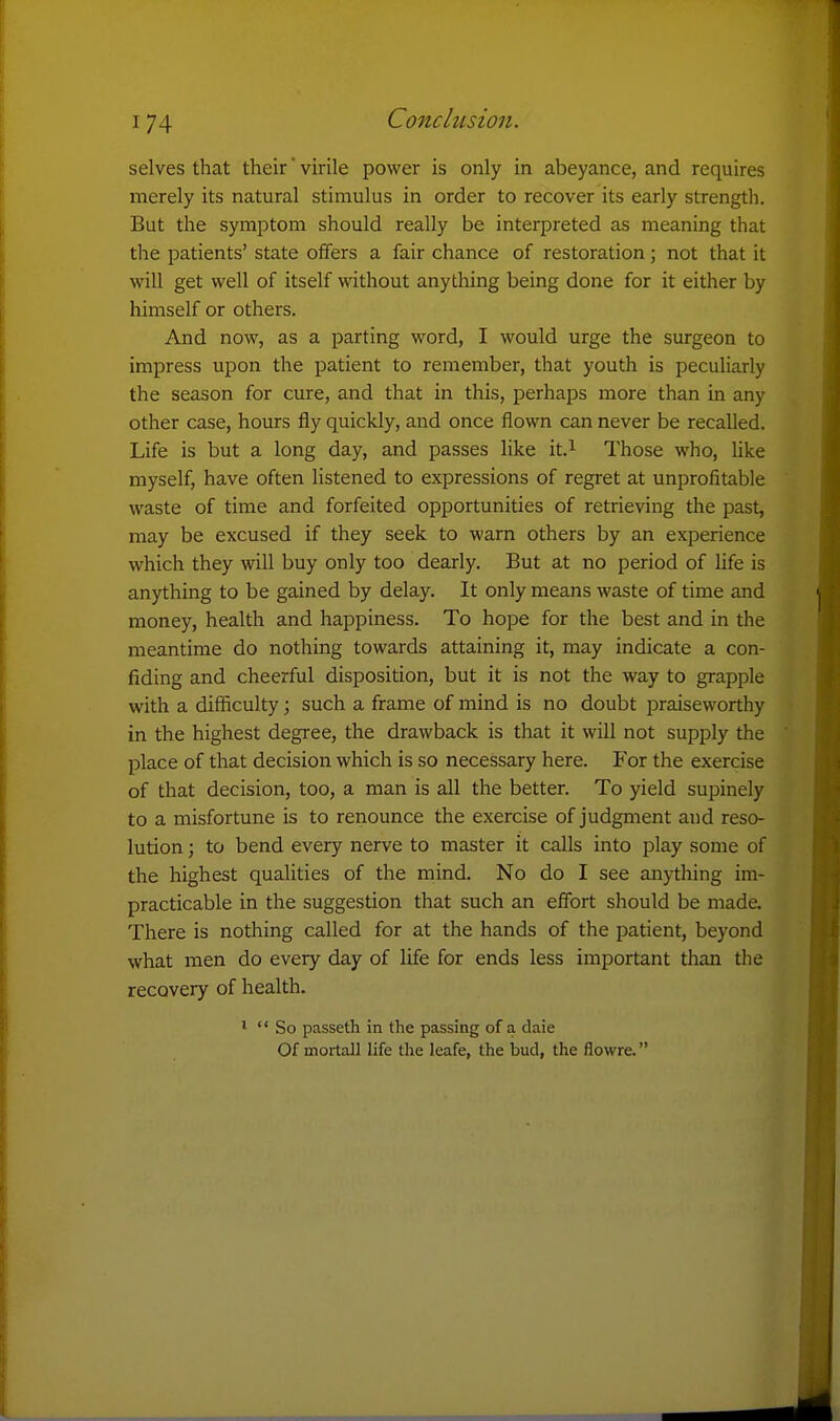 Conclusion. selves that their virile power is only in abeyance, and requires merely its natural stimulus in order to recover its early strength. But the symptom should really be interpreted as meaning that the patients' state offers a fair chance of restoration; not that it will get well of itself without anything being done for it either by himself or others. And now, as a parting word, I would urge the surgeon to impress upon the patient to remember, that youth is peculiarly the season for cure, and that in this, perhaps more than in any other case, hours fly quickly, and once flown can never be recalled. Life is but a long day, and passes like it.^ I'hose who, like myself, have often listened to expressions of regi-et at unprofitable waste of time and forfeited opportunities of retrieving the past, may be excused if they seek to warn others by an experience which they will buy only too dearly. But at no period of Ufe is anything to be gained by delay. It only means waste of time and money, health and happiness. To hope for the best and in the meantime do nothing towards attaining it, may indicate a con- fiding and cheerful disposition, but it is not the way to grapple with a difficulty; such a frame of mind is no doubt praiseworthy in the highest degree, the drawback is that it will not supply the place of that decision which is so necessary here. For the exercise of that decision, too, a man is all the better. To yield supinely to a misfortune is to renounce the exercise of judgment and reso- lution ; to bend every nerve to master it calls into play some of the highest qualities of the mind. No do I see anything im- practicable in the suggestion that such an effort should be made. There is nothing called for at the hands of the patient, beyond what men do every day of life for ends less important than the recovery of health. 1  So passeth in the passing of a daie Of mortall life the leafe, the bud, the flowre.