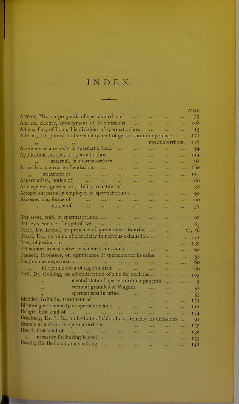 INDEX. PAGE Acton, Mr., on prognosis of spermatorrhoea ... ... ... ... 35 .Mariim, electric, employment of, in emissions ... ... ... ... 108 Albers, Dr., of Bonn, his divisions of spermatorrhcea ... ... ... 15 - Vlthaus, Dr. Julius, on the employment of galvanism in impotence ... 171 ,, ,, spermatorrhcea. 128 Aperients as a remedy in spermatorrhcea 94 -Vpplications, direct, in spermatorrhcea ... ... ... ... ... 114 ,, external, in spermatorrhcea ... ... ... ... ... 98 Ascarides as a cause of emissions ... ... ... ... 160 ,, treatment of ... ... ... ... ... 161 Aspermatism, notice of ... ... ... ... ... ... ... 60 Atmosphere, great susceptibility to action of ... ... ... ... 28 Atropin successfully employed in spermatorrhoea ... ... ... ... 90 Azoospermia, forms of ... ... ... ... ... ... ... 60 ,, notice of ... ... ... ... ... ... ... 59 Bathing, cold, in spermatorrhoea 98 Battley's essence of ergot of rye ... ... ... ... ... ... 85 Beale, Dr. Lionel, on presence of spermatozoa in urine ... ... 55)56 Beard, Dr., on value of electricity in nervous exhaustion ... ... ... 171 Beer, objections to ... ... ... ... 139 Belladonna as a sedative in seminal emissions ... ... ... ... 90 Bennett, Professor, on significance of spermatozoa in urine ... ... 55 Bergh on azoospermia... ... ... ... 60 ,, idiopathic form of aspermatism ... ... ... ... ... 60 Bird, Dr. Golding, on administration of zinc for oxalates... 163 ,, mental state of spennatorrhoea patients ... ... 9 ,. seminal granules of Wagner ... ... ... 57 „ spermatozoa in urine ... ... ... ... 55 Bladder, irritable, treatment of ... ... ... ... ... 151 Blistering as a remedy in spermatorrhoea ... ... ... ... ... 112 Bougie, best kind of ... ... ... ... ... ... Brarlbury, Dr. J. R., on hydrate of chloral as a remedy for emissions .. 91 Brandy as a drink in spermatorrhoea ... ... ... 137 Bread, best kind of 136 ,, necessity for having it good ... ... ... ... ... ... 135 Brodie, Sir Benjamin, on smoking ... ... ... ... ... ... 142