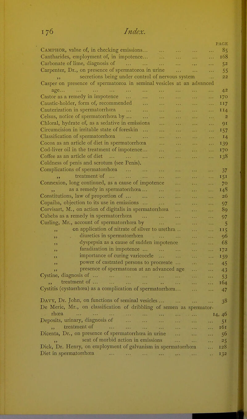 PAGE Camphor, value of, in checking emissions 85 Cantharides, employment of, in impotence... ... ... ... ... 168 Carbonate of lime, diagnosis of ... ... ... ... ... ... 52 Carpenter, Dr., on presence of spermatozoa in urine ... ... ... 55 ,, secretions being under control of nervous system .. 22 Casper on presence of spermatozoa in seminal vesicles at an advanced age 42 Castor as a remedy in impotence ... ... ... ... ... ... 170 Caustic-holder, form of, recommended ... ... ... ... ... 117 Cauterization in spermatorrhoea ... ... ... ... ... ... 114 Celsus, noiice of spermatorrhoea by ... 2 Chloral, hydrate of, as a sedative in emissions ... ... ... ... 91 Circumcision in irritable state of foreskin ... ... ... ... ... 157 Classification of spermatorrhcea ... ... ... ... ... ... 14 Cocoa as an article of diet in spermatorrhoea ... ... ... ... 139 Cod-liver oil in the treatment of impotence... ... ... ... ... 170 Coffee as an article of diet ... ... ... ... ... 138 Coldness of penis and scrotum (see Penis). Complications of spermatorrhoea ... ... ... ... ... ... 37 ,, treatment of ... ... ... ... ... ... ... 151 Connexion, long continued, as a cause of impotence ... ... ... 70 ,, as a remedy in spermatorrhoea... ... ... ... ... 148 Constitutions, lav? of proportion of ... ... ... ... ... ... 26 Copaiba, objection to its use in emissions ... 97 Corvisart, M., on action of digitalis in spermatorrhoea ... 89 Cubebs as a remedy in spermatorrhoea ... ... ... ... ... 97 Curling, Mr., account of spermatorrhoea by ... ... ... ... 5 ,, on application of nitrate of silver to urethra ... 115 ,, diuretics in spermatorrhoea ... ... ... ... 96 ,, dyspepsia as a cause of sudden impotence 68 ,, faradization in impotence ... ... ... ... ... 172 ,, importance of curing varicocele ... ... ... ... 159 ,, power of castrated persons to procreate ... ... ... 45 ,, presence of spermatozoa at an advanced age 43 Cystine, diagnosis of ... ... ... ... ... ... ... ... 53 ,, treatment of ... ... ... ... .. ... 164 Cystitis (cystorrhcea) as a complication of spermatorrhcea 47 Davy, Dr. John, on functions of seminal vesicles 38 De Meric, Mr., on classification of dribbling of semen as spemiator- rhoea ... ... ... ... ... ... ... ... 14, 46 Deposits, urinary, diagnosis of 51 ,, treatment of ... ... ... ... ... ... ... 161 Dicenta, Dr., on presence of spermatorrhoea in urine 56 ,, seat of morbid action in emissions ... ... ... 25 Dick, Dr. Henry, on employment of galvanism in spermatorrhcea ... 128 Diet in spermatorrhcea .. 132