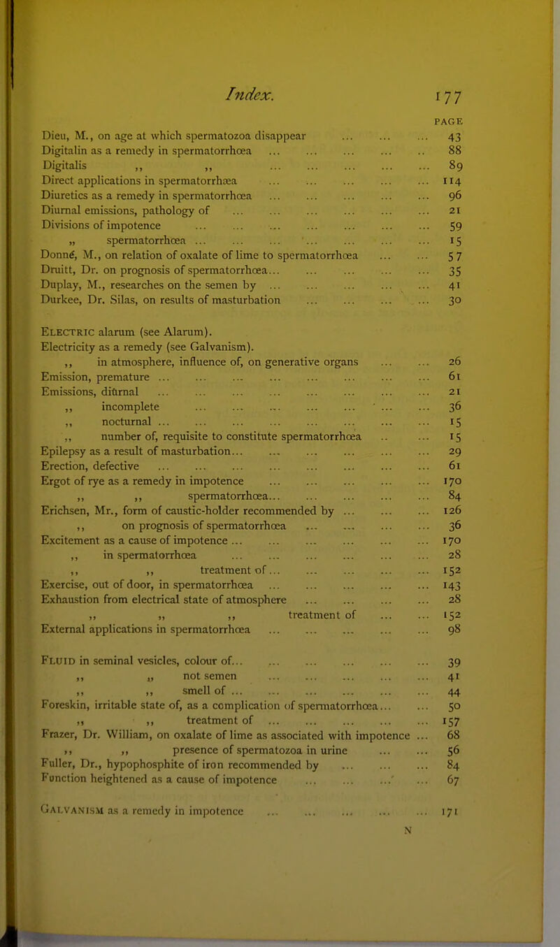 PAGE Dieu, M., on age at which spermatozoa disappear ... ... ... 43 Digitalin as a remedy in spermatorrhoea ... ... ... ... 88 Digitalis ,, „ 89 Direct applications in spermatorrhcea ... ... ... ... ... 114 Diuretics as a remedy in spermatorrhoea ... ... ... ... ... 96 Diurnal emissions, pathology of ... ... ... ... ... ... 21 Divisions of impotence 59 „ spermatorrhoea ... ... ... ... ... ... ... 15 Donn^, M., on relation of oxalate of lime to spermatorrhoea ... ... 5 7 Dniitt, Dr. on prognosis of spermatorrhoea... ... ... ... ... 35 Duplay, M., researches on the semen by ... ... ... ... ... 41 Durkee, Dr. Silas, on results of masturbation ... ... ... ... 30 Electric alarum (see Alarum). Electricity as a remedy (see Galvanism). ,, in atmosphere, influence of, on generative organs 26 Emission, premature ... ... ... ... ... ... ... ... 61 Emissions, diflrnal ... ... ... ... ... ... ... ... 21 ,, incomplete ... ... ... ... ... ... ... 36 ,, nocturnal ... ... ... ... ... ... ... ... 15 ,, number of, requisite to constitute spermatorrhoea ... 15 Epilepsy as a result of masturbation ... ... ... ... 29 Erection, defective ... ... ... ... ... ... ... ... 61 Ergot of rye as a remedy in impotence ... ... ... 170 ,, ,, spermatorrhoea... ... ... ... ... 84 Erichsen, Mr., form of caustic-holder recommended by ... ... ... 126 ,, on prognosis of spermatorrhoea ... ... ... ... 36 Excitement as a cause of impotence ... ... ... ... ... ... 170 ,, in spermatorrhoea ... ... ... ... ... ... 28 ,, ,, treatment of... ... ... ... ... 152 Exercise, out of door, in spermatorrhoea ... ... ... ... ... 143 Exhaustion from electrical state of atmosphere ... ... ... ... 28 ,, ,, ,, treatment of ... ... 152 External applications in spermatorrhoea ... ... ... ... ... 98 Fluid in seminal vesicles, colour of 39 ,, „ not semen ... ... ... ... ... 41 ,, ,, smell of ... ... ... ... ... ... 44 Foreskin, irritable state of, as a complication of spermatorrhoea... ... 50 ,f ,, treatment of ... ... ... ... ... 157 Frazer, Dr. William, on oxalate of lime as associated with impotence ... 68 , I ,f presence of spermatozoa in urine 56 Fuller, Dr., hypophosphite of iron recommended by 84 Function heightened as a cau.se of impotence ... ... ... ... 67 Gai.vani.s.vi a.s a remedy in impotence ... ... ... ... ... 171