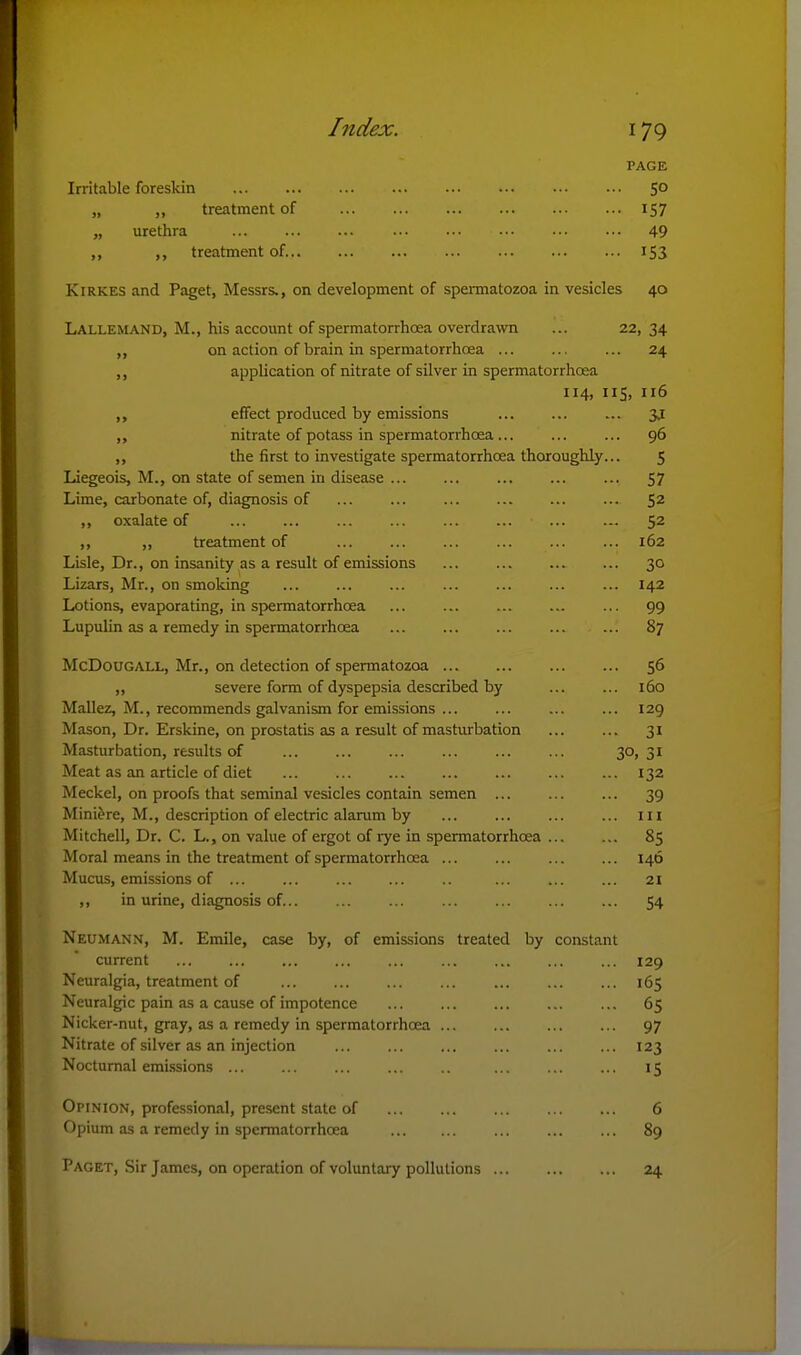 PAGE Irritable foreskin 50 „ „ treatment of 157 „ urethra ... ... ... ••• ... ... 49 ,, ,, treatment of 153 KiRKES and Paget, Messrs., on development of spermatozoa in vesicles 40 Lallemand, M., his account of spermatorrhoea overdrawn ... 22, 34 ,, on action of brain in spermatorrhoea ... ... ... 24 ,, application of nitrate of silver in spermatorrhoea 114, 115, 116 effect produced by emissions ... 3J ,, nitrate of potass in spermatorrhoea... 96 ,, the first to investigate spermatorrhoea thoroughly... 5 Liegeois, M., on state of semen in disease ... 57 Lime, carbonate of, diagnosis of ... ... ... ... ... ... 52 ,, oxalate of ... ... ... ... ... ... 52 ,, ,, treatment of ... ... ... ... ... ... 162 Lisle, Dr., on insanity as a result of emissions ... 30 Lizars, Mr., on smoking ... ... ... ... ... 142 Lotions, evaporating, in spermatorrhoea ... ... ... ... ... 99 Lupulin as a remedy in spermatorrhoea ... 87 McDouGALL, Mr., on detection of spermatozoa 56 „ severe form of dyspepsia described by 160 Mallez, M., recommends galvanism for emissions ... ... ... ... 129 Mason, Dr. Erskine, on prostatis as a result of masturbation ... ... 31 Masturbation, results of ... ... ... ... 30> 31 Meat as an article of diet ... ... 132 Meckel, on proofs that seminal vesicles contain semen ... ... ... 39 Mini&re, M., description of electric alarum by ... ... ... ... iii Mitchell, Dr. C. L., on value of ergot of rye in spermatorrhoea 85 Moral means in the treatment of spermatorrhoea 146 Mucus, emissions of ... ... .. ... ... ... 21 ,, in urine, diagnosis of... ... ... ... ... ... ... 54 Neumann, M. Emile, case by, of emissions treated by constant current ... ... ... ... ... ... ... ... ... 129 Neuralgia, treatment of 165 Neuralgic pain as a cause of impotence ... ... ... 65 Nicker-nut, gray, as a remedy in spermatorrhoea 97 Nitrate of silver as an injection ... ... ... ... ... ... 123 Nocturnal emissions 15 Opinion, professional, present state of 6 Opium as a remedy in spermatorrhoea ... ... ... 89 Paget, Sir James, on operation of volxmtary pollutions 24