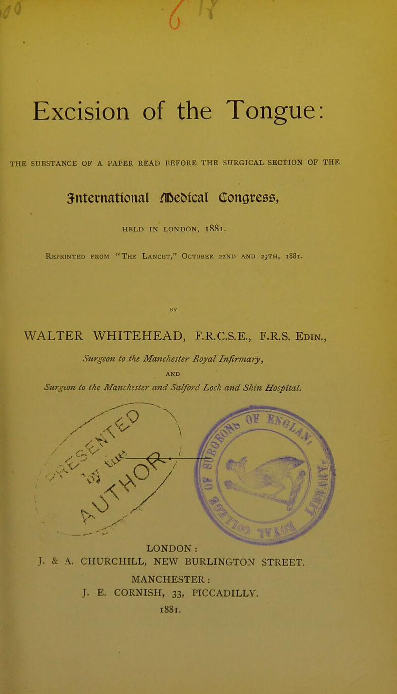 Excision of the Tongue: THE SUBSTANCE OF A PAPER READ BEFORE THE SURGICAL SECTION OF THE Jntevnational /iDebical Congress, HELD IN LONDON, l88l. Rkprinted from The Lancet, October 22ND and 29TH, 1881. BV WALTER WHITEHEAD, F.R.C.S.E., F.R.S. Edin., Surgeon to the Manchester Royal Infirmary, AND Sttrgeon to the Manchester and Salford Lock and Skin Hospital. LONDON: J. & A. CHURCHILL, NEW BURLINGTON STREET. MANCHESTER : J. E. CORNISH, 33, PICCADILLY. 1881.