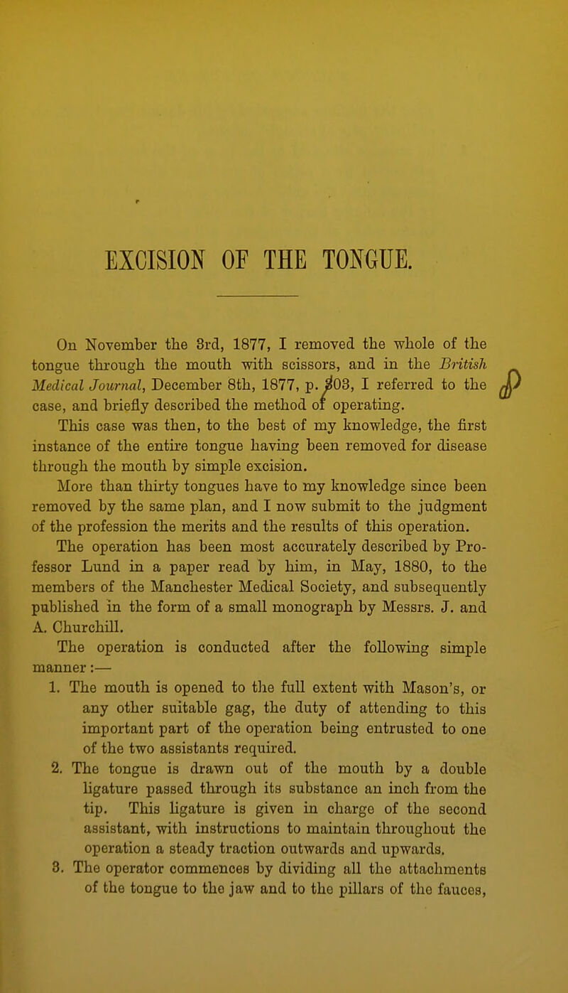 On November the 3rd, 1877, I removed the whole of the tongue through the mouth with scissors, and in the British Medical Journal, December 8th, 1877, p. ^03, I referred to the case, and briefly described the method oi operating. This case was then, to the best of my knowledge, the first instance of the entire tongue having been removed for disease through the mouth by simple excision. More than thirty tongues have to my knowledge since been removed by the same plan, and I now submit to the judgment of the profession the merits and the results of this operation. The operation has been most accurately described by Pro- fessor Lund in a paper read by him, in May, 1880, to the members of the Manchester Medical Society, and subsequently published in the form of a small monograph by Messrs. J. and A. ChurchUl. The operation is conducted after the following simple manner:— 1. The mouth is opened to tlie full extent with Mason's, or any other suitable gag, the duty of attending to this important part of the operation being entrusted to one of the two assistants required. 2. The tongue is drawn out of the mouth by a double ligature passed through its substance an inch from the tip. This ligature is given in charge of the second assistant, with instructions to maintain throughout the operation a steady traction outwards and upwards. 3. The operator commences by dividing all the attachments of the tongue to the jaw and to the pillars of the fauces.