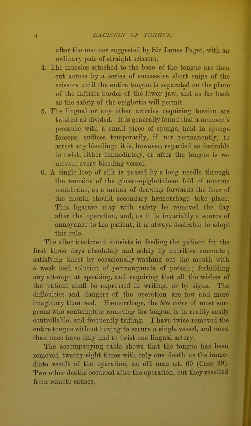 after the manner suggested by Sir James Paget, -with an ordinary pair of straight scissors. 4. The muscles attached to the base of the tongue are then cut across by a series of successive short snips of the scissors until the entire tongue is separated on the plane of the inferior border of the lower jaw, and as far back as the safety of the epiglottis will permit. 5. The lingual or any other arteries requiring torsion are twisted as divided. It is generally found that a moment's pressure with a small piece of sponge, held in sponge forceps, suffices temporarily, if not permanently, to arrest any bleeding; it is, however, regarded as desirable to twist, either immediately, or after the tongue is re- moved, every bleeding vessel. 6. A single loop of silk is passed by a long needle through the remains of the glosso-epiglottidean fold of mucous membrane, as a means of drawing forwards the floor of the mouth should secondary haemorrhage take place. This ligature may with safety be removed the day after the operation, and, as it is invariably a source of annoyance to the patient, it is always desirable to adopt this rule. The after treatment consists in feeding the patient for the first three days absolutely and solely by nutritive enemata ; satisfying thu'st by occasionally washing out the mouth with a weak iced solution of permanganate of potash; forbidding any attempt at speaking, and requiring that all the wishes of the patient shall be expressed in writing, or by signs. The difficulties and dangers of the operation are few and more imaginary than real. Htemorrhage, the hcte noire of most sur- geons who contemplate removing the tongue, is in reality easily controllable, and frequently trifling. I have twice removed the entire tongue without having to secure a single vessel, and more than once have only had to twist one lingual artery. The accompanying table shows that the tongue has been removed twenty-eight times with only one death as the imme- diate result of the operation, an old man tet. 69 (Case 29). Two other deaths occurred after the operation, but they resulted from remote causes.