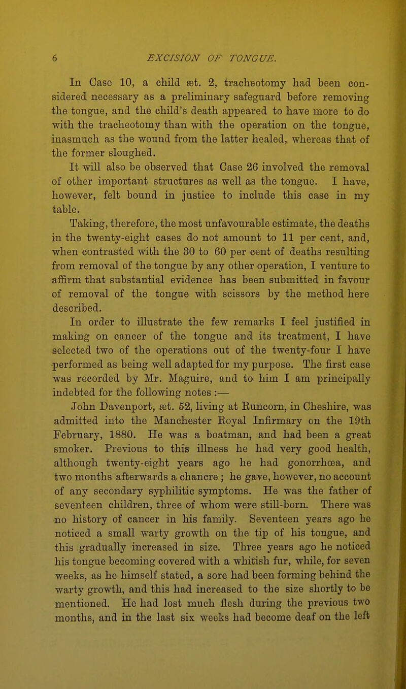 In Case 10, a child £Bt. 2, tracheotomy had been con- sidered necessary as a preliminary safeguard before removing the tongue, and the child's death appeared to have more to do with the tracheotomy than with the operation on the tongue, inasmuch as the wound from the latter healed, whereas that of the former sloughed. It will also be observed that Case 26 involved the removal of other important structures as well as the tongue. I have, however, felt bound in justice to include this case in my table. Taking, therefore, the most unfavourable estimate, the deaths in the twenty-eight cases do not amount to 11 per cent, and, when contrasted with the 80 to 60 per cent of deaths resulting from removal of the tongue by any other operation, I venture to affirm that substantial evidence has been submitted in favour of removal of the tongue with scissors by the method here described. In order to illustrate the few remarks I feel justified in making on cancer of the tongue and its treatment, I have selected two of the operations out of the twenty-four I have •performed as being well adapted for my purpose. The first case was recorded by Mr. Maguire, and to him I am principally indebted for the following notes :— John Davenport, at. 52, living at Euncorn, in Cheshu-e, was admitted into the Manchester Eoyal Infirmary on the 19th February, 1880. He was a boatman, and had been a great smoker. Previous to this illness he had very good health, although twenty-eight years ago he had gonorrhoea, and two months afterwards a chancre ; he gave, however, no account of any secondary syphilitic symptoms. He was the father of seventeen children, three of whom were stiU-born. There was no history of cancer in his family. Seventeen years ago he noticed a small warty growth on the tip of his tongue, and this gradually increased in size. Three years ago he noticed his tongue becoming covered with a whitish fur, while, for seven weeks, as he himself stated, a sore had been forming behind the warty growth, and this had increased to the size shortly to be mentioned. He had lost much flesh during the previous two months, and in the last six weeks had become deaf on the left