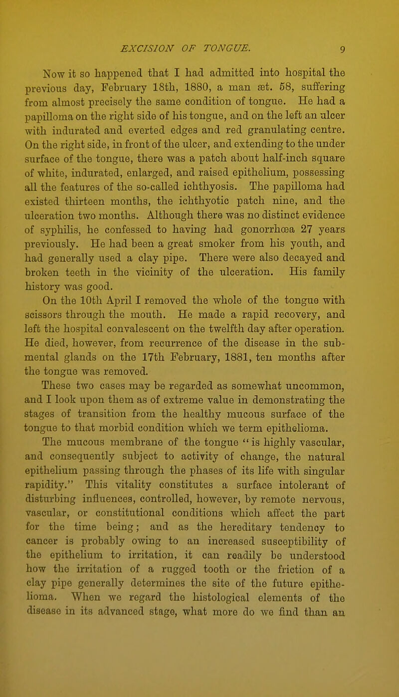 Now it so happened that I had admitted into hospital the previous day, February 18th, 1880, a man jet. 58, suffering from almost precisely the same condition of tongue. He had a papilloma on the right side of his tongue, and on the left an ulcer with indurated and everted edges and red granulating centre. On the right side, in front of the ulcer, and extending to the under surface of the tongue, there was a patch about half-inch square of white, indurated, enlarged, and raised epithelium, possessing aU the features of the so-called ichthyosis. The papilloma had existed thirteen months, the ichthyotic patch nine, and the ulceration two months. Although there was no distinct evidence of syphUis, he confessed to having had gonorrhoea 27 years previously. He had been a great smoker from his youth, and had generally iised a clay pipe. There were also decayed and broken teeth in the vicinity of the ulceration. His family history was good. On the lOfch April I removed the whole of the tongue with scissors through the mouth. He made a rapid recovery, and left the hospital convalescent on the twelfth day after operation. He died, however, from recurrence of the disease in the sub- mental glands on the 17th February, 1881, ten months after the tongue was removed. These two cases may be regarded as somewhat uncommon, and I look upon them as of extreme value in demonstrating the stages of transition from the healthy mucous surface of the tongue to that morbid condition which we term epithehoma. The mucous membrane of the tongue is highly vascular, and consequently subject to activity of change, the natural epithelium passing through the phases of its life with singular rapidity. This vitality constitutes a surface intolerant of disturbing influences, controlled, however, by remote nervous, vascular, or constitutional conditions which affect the part for the time being; and as the hereditary tendency to cancer is probably owing to an increased susceptibility of the epitheUum to irritation, it can readUy be understood how the irritation of a rugged tooth or the friction of a clay pipe generally determines the site of the future epithe- lioma. When we regard the histological elements of the disease in its advanced stage, what more do we find than an
