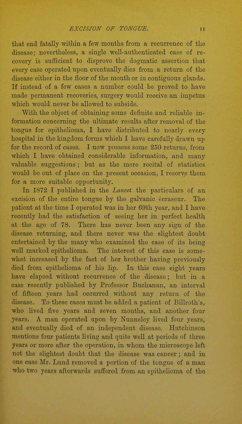 that end fatally within a few months from a recurrence of the disease; nevertheless, a single ■well-authenticated case of re- covery is sufficient to disprove the dogmatic assertion that every case operated upon eventually dies from a return of the disease either in the floor of the mouth or in contiguous glands. If instead of a few cases a numher could be proved to have made permanent recoveries, surgery would receive an imj)etus which would never be allowed to subside. With the object of obtaining some definite and reliable in- formation concerning the ultimate results after removal of the tongue for epithelioma, I have distributed to nearly every hospital in the kingdom forms which I have carefully drawn up for the record of cases. I now possess some 250 returns, from which I have obtained considerable information, and many valuable suggestions; but as the mere recital of statistics would be out of place on the present occasion, I reserve them for a more suitable opportunity. In 1872 I published in the Lancet the particulars of an excision of the entire tongue by the galvanic ecraseur. The patient at the time I operated was in her 69th year, and I have recently had the satisfaction of seeing her in perfect health at the age of 78. There has never been any sign of the disease returning, and there never was the shghtest doubt entertained by the many who examined the case of its being well marked epithelioma. The interest of this case is some- what increased by the fact of her brother having previously died from epithelioma of his lip. In this case eight years have elapsed without recurrence of the disease; but in a case recently pubhshed by Professor Buchanan, an interval of fifteen years had occurred without any return of the disease. To these cases must be added a patient of Billroth's, who lived five years and seven months, and another four years. A man operated upon by Nunneley lived four years, and eventually died of an independent disease. Hutchinson mentions four patients living and quite well at periods of three years or more after the operation, in whom the microscope left not the slightest doubt that the disease was cancer; and in one case Mr. Lund removed a portion of the tongue of a man who two years afterwards suffered from an epithelioma of the