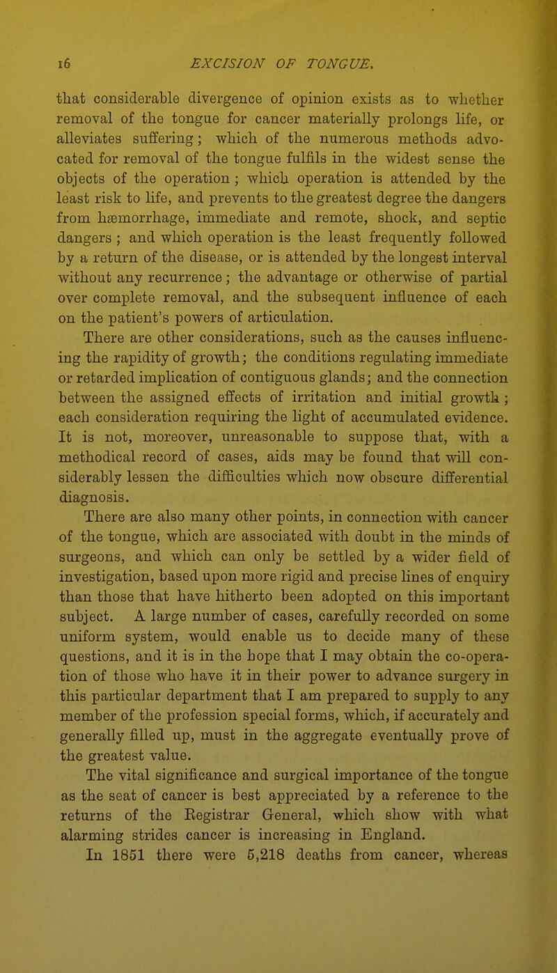 tliat considerable divergence of opinion exists as to whether removal of the tongue for cancer materially prolongs life, or alleviates suffering; which of the numerous methods advo- cated for removal of the tongue fulfils in the widest sense the objects of the operation; which operation is attended by the least risk to Ufe, and prevents to the greatest degree the dangers from haemorrhage, immediate and remote, shock, and septic dangers ; and which operation is the least frequently followed by a return of the disease, or is attended by the longest interval without any recurrence; the advantage or otherwise of partial over complete removal, and the subsequent influence of each on the patient's powers of articulation. There are other considerations, such as the causes influenc- ing the rapidity of growth; the conditions regulating immediate or retarded imphcation of contiguous glands; and the connection between the assigned effects of irritation and initial growth ; each consideration requiring the light of accumulated evidence. It is not, moreover, unreasonable to suppose that, with a methodical record of cases, aids may be found that will con- siderably lessen the difficulties which now obscure differential diagnosis. There are also many other points, in connection with cancer of the tongue, which are associated with doubt in the minds of surgeons, and which can only be settled by a wider field of investigation, based upon more rigid and precise lines of enquii-y than those that have hitherto been adopted on this important subject. A large number of cases, carefully recorded on some uniform system, would enable us to decide many of these questions, and it is in the hope that I may obtain the co-opera- tion of those who have it in their power to advance surgery in this particular department that I am prepared to supply to any member of the profession special forms, which, if accurately and generally filled up, must in the aggregate eventually prove of the greatest value. The vital significance and surgical importance of the tongue as the seat of cancer is best appreciated by a reference to the returns of the Eegistrar General, which show with what alarming strides cancer is increasing in England. In 1851 there were 5,218 deaths from cancer, whereas