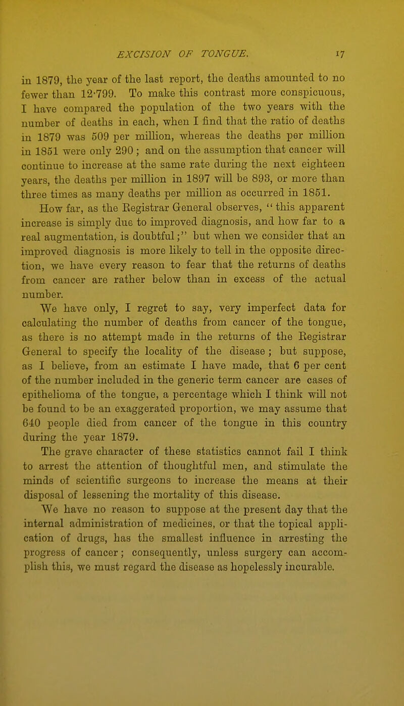 in 1879, tlie year of the last report, the deaths amounted to no fewer than 12-799. To make this contrast more conspicuous, I have compared the population of the two years with the number of deaths in each, when I find that the ratio of deaths in 1879 was 609 per mUHon, whereas the deaths per million in 1851 were only 290 ; and on the assumption that cancer will continue to increase at the same rate during the next eighteen years, the deaths per million in 1897 will be 893, or more than three times as many deaths per million as occurred in 1851. How far, as the Kegistrar General observes, this apparent increase is simply due to improved diagnosis, and how far to a real augmentation, is doubtful; but when we consider that an improved diagnosis is more likely to tell in the opposite direc- tion, we have every reason to fear that the returns of deaths from cancer are rather below than in excess of the actual number. We have only, I regret to say, very imperfect data for calculating the number of deaths from cancer of the tongue, as there is no attempt made in the returns of the Registrar General to specify the locality of the disease ; but suppose, as I believe, from an estimate I have made, that 6 per cent of the number included in the generic term cancer are cases of epithelioma of the tongue, a percentage which I think will not be found to be an exaggerated proportion, we may assume that 640 people died from cancer of the tongue in this country during the year 1879. The grave character of these statistics cannot fail I think to arrest the attention of thoughtful men, and stimulate the minds of scientific surgeons to increase the means at their disposal of lessening the mortality of this disease. We have no reason to suppose at the present day that the internal administration of medicines, or that the topical appli- cation of drugs, has the smallest influence in arresting the progress of cancer; consequently, unless surgery can accom- plish this, we must regard the disease as hopelessly incurable.