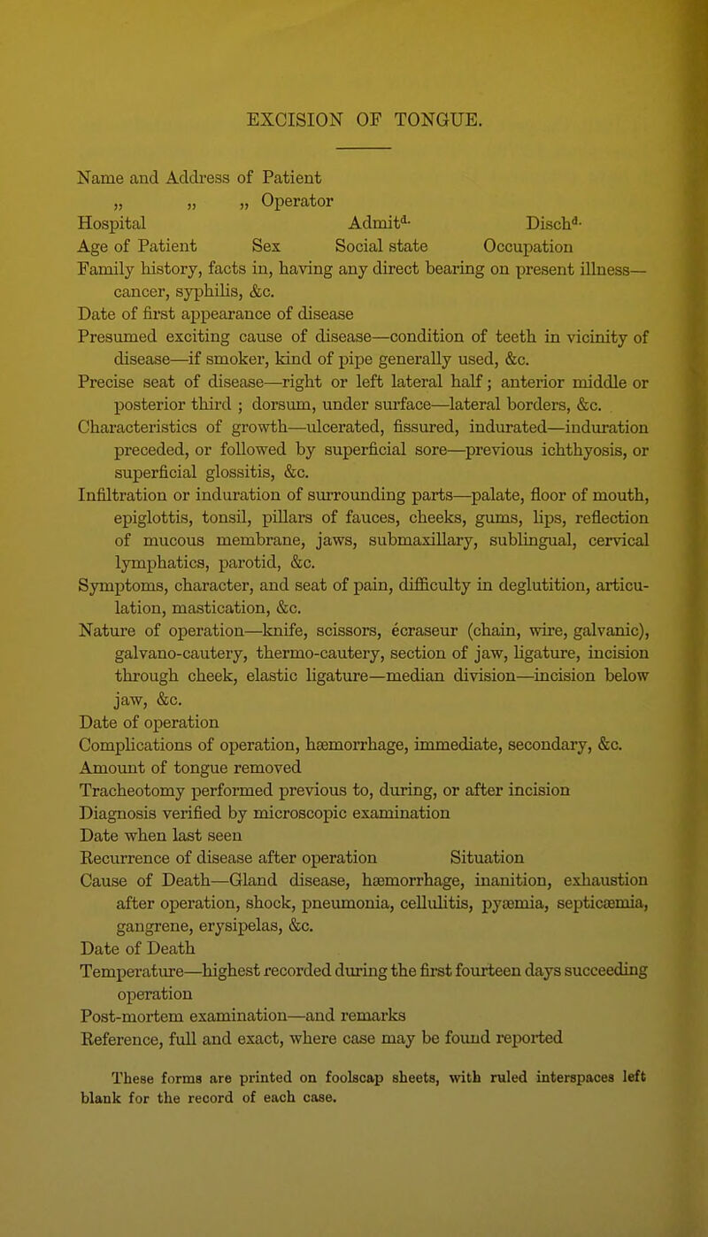 Name and Address of Patient „ „ „ Operator Hospital Admit^- Disch*- Age of Patient Sex Social state Occupation Family history, facts in, having any direct bearing on present illness— cancer, syphilis, &c. Date of first appearance of disease Presumed exciting cause of disease—condition of teeth in vicinity of disease—if smoker, kind of pipe generally used, &c. Precise seat of disease—right or left lateral half; anterior middle or posterior third ; dorsum, under surface—lateral borders, &c. Characteristics of growth—ulcerated, fissured, indurated—induration preceded, or followed by superficial sore—previous ichthyosis, or superficial glossitis, &c. Infiltration or induration of surrounding parts—^palate, floor of mouth, epiglottis, tonsil, pillars of fauces, cheeks, gums, hps, reflection of mucous membrane, jaws, submaxillary, sublingual, cervical lymphatics, parotid, &c. Symptoms, character, and seat of pain, difficulty in deglutition, articu- lation, mastication, &c. Nature of operation—Imife, scissors, ecraseur (chain, wire, galvanic), galvano-cautery, thermo-cautery, section of jaw, hgature, incision through cheek, elastic ligature—median division—incision below jaw, &c. Date of operation Comphcations of operation, haemorrhage, immediate, secondary, &c. Amomit of tongue removed Tracheotomy performed previous to, during, or after incision Diagnosis verified by microscopic examination Date when last seen Recurrence of disease after operation Situation Cause of Death—Gland disease, hasmorrhage, inanition, exhaustion after operation, shock, pneumonia, cellulitis, pyaemia, septicaemia, gangrene, erysipelas, &c. Date of Death Temperature—highest recorded during the first fourteen days succeeding operation Post-mortem examination—and remarks Reference, full and exact, where case may be found repoi-ted These forms are printed on foolscap sheets, with ruled interspaces left blank for the record of each case.