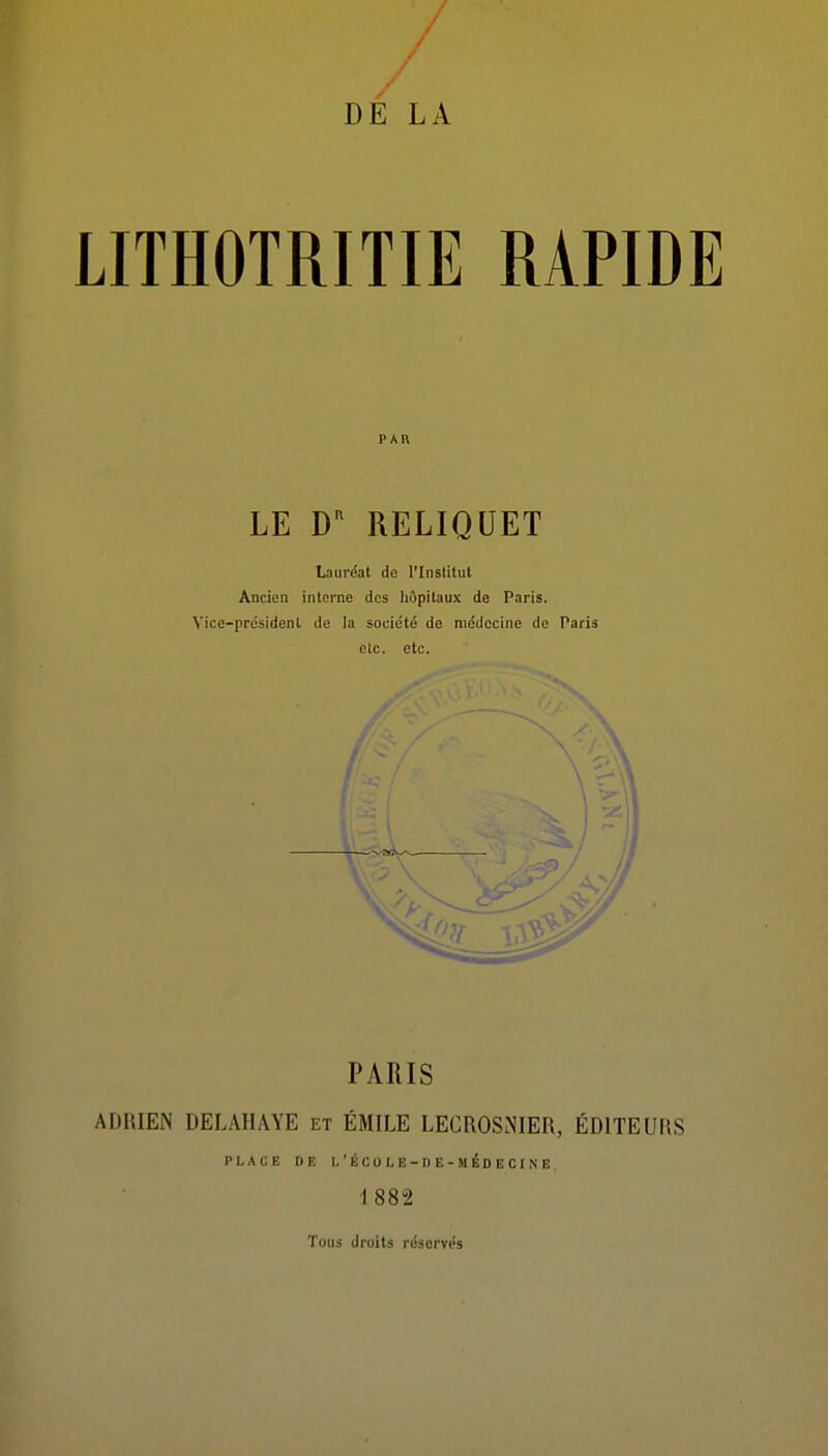 / / / DE LA LITHOTRITIE RAPIDE PAR LE RELIQUET Lauréat de l'Institut Ancien interne des hôpitaux de Paris. Vice-président de la société de médecine de Paris elc. etc. PARIS ADRIEN DELAHAYE et EMILE LECROSNIER, ÉDITEURS PLACE DE l'école-de-médecine 1882 Tous droits réservés