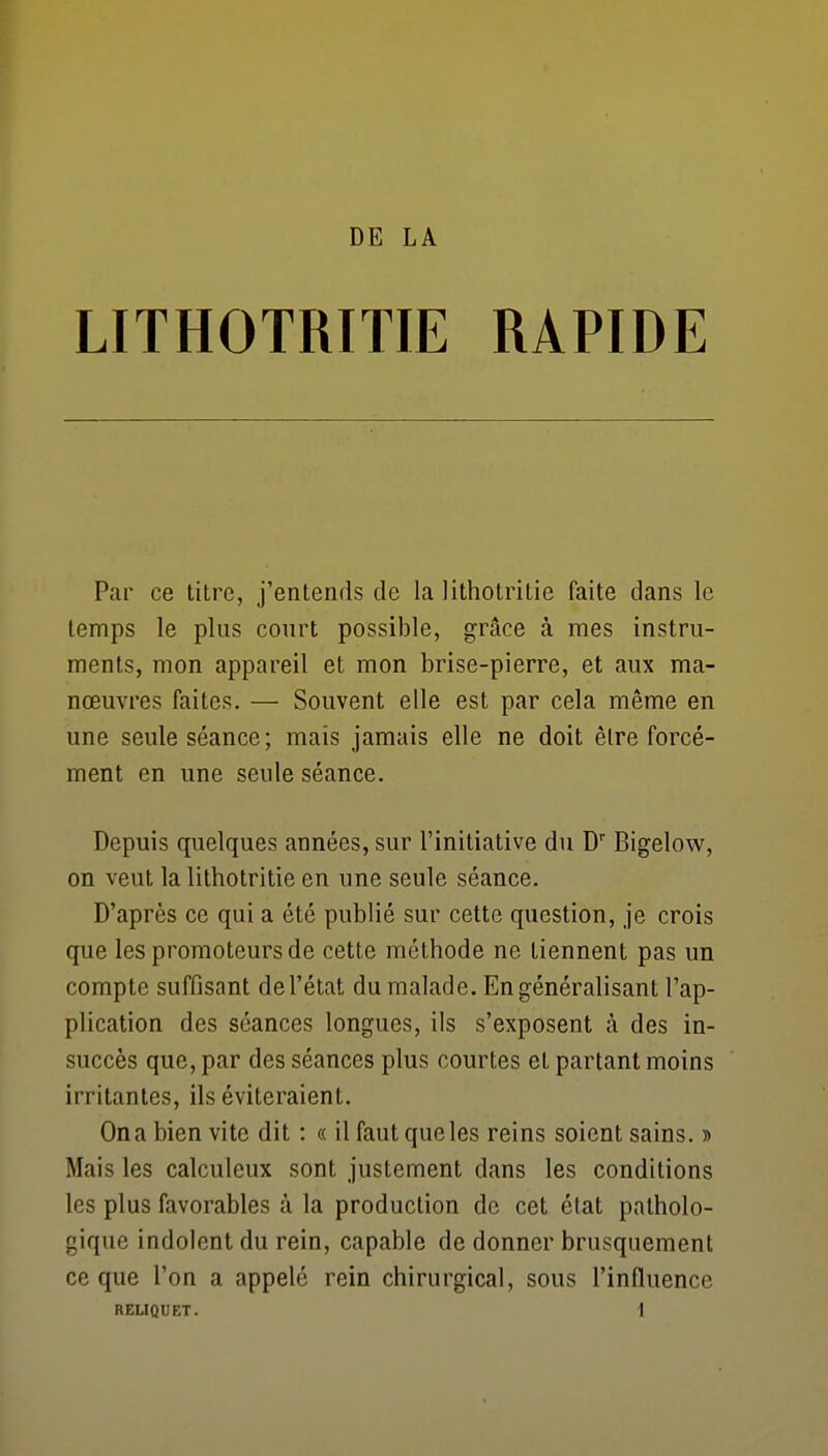 LITHOTRITIE RAPIDE Par ce titre, j'entends de la lithotritie faite dans le temps le plus court possible, grâce à mes instru- ments, mon appareil et mon brise-pierre, et aux ma- nœuvres faites. — Souvent elle est par cela même en une seule séance; mais jamais elle ne doit être forcé- ment en une seule séance. Depuis quelques années, sur l'initiative du D Bigelow, on veut la lithotritie en une seule séance. D'après ce qui a été publié sur cette question, je crois que les promoteurs de cette méthode ne tiennent pas un compte suffisant de l'état du malade. En généralisant l'ap- plication des séances longues, ils s'exposent à des in- succès que, par des séances plus courtes et partant moins irritantes, ils éviteraient. On a bien vite dit : « il faut que les reins soient sains, d Mais les calculeux sont justement dans les conditions les plus favorables à la production de cet état patholo- gique indolent du rein, capable de donner brusquement ce que l'on a appelé rein chirurgical, sous l'influence