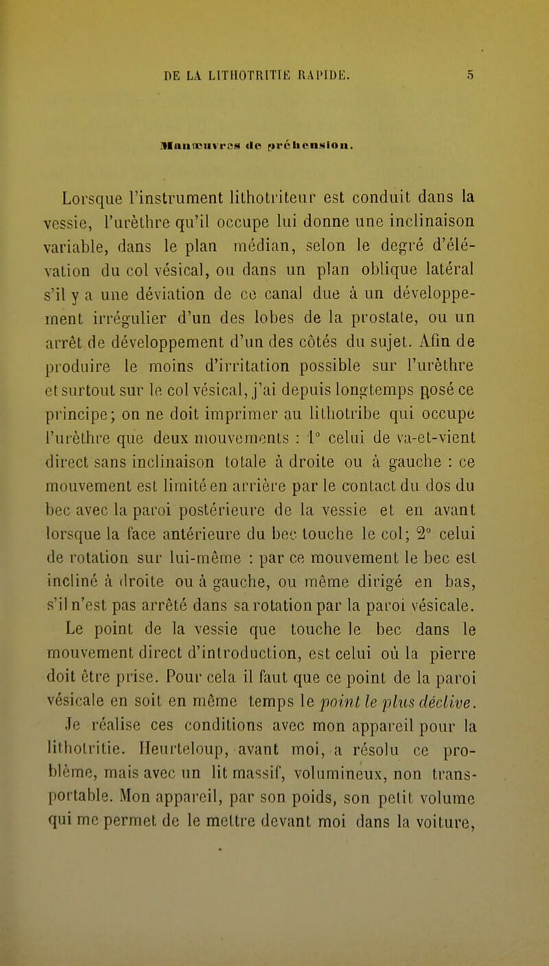 iVIaiiiniivrcs <lo (irûlicn.sion. Lorsque l'instrument lithotriteur est conduit dans la vessie, l'urèthre qu'il occupe lui donne une inclinaison variable, dans le plan médian, selon le degré d'élé- vation du col vésical, ou dans un plan oblique latéral s'il y a une déviation de ce canal due à un développe- ment irrégulier d'un des lobes de la prostate, ou un arrêt de développement d'un des côtés du sujet. Afm de produire le moins d'irritation possible sur l'urèthre et surtout sur le col vésical, j'ai depuis longtemps posé ce principe; on ne doit imprimer au lithotribe qui occupe l'urèthre que deux mouvements : i celui de va-et-vient direct sans inclinaison totale à droite ou à gauche : ce mouvement est limité en arrière par le contact du dos du bec avec la paroi postérieure de la vessie et en avant lorsque la face antérieure du bec touche le col; 2° celui de rotation sur lui-même : par ce mouvement le bec est incliné à droite ou à gauche, ou même dirigé en bas, s'il n'est pas arrêté dans sa rotation par la paroi vésicale. Le point de la vessie que touche le bec dans le mouvement direct d'introduction, est celui où la pierre doit être prise. Pour cela il faut que ce point de la paroi vésicale en soit en même temps le point le plus déclive. Je réalise ces conditions avec mon appareil pour la lithotritie. Ileurteloup, avant moi, a résolu ce pro- blème, mais avec un lit massif, volumineux, non trans- portable. Mon appareil, par son poids, son pelit volume qui me permet de le mettre devant moi dans la voiture,
