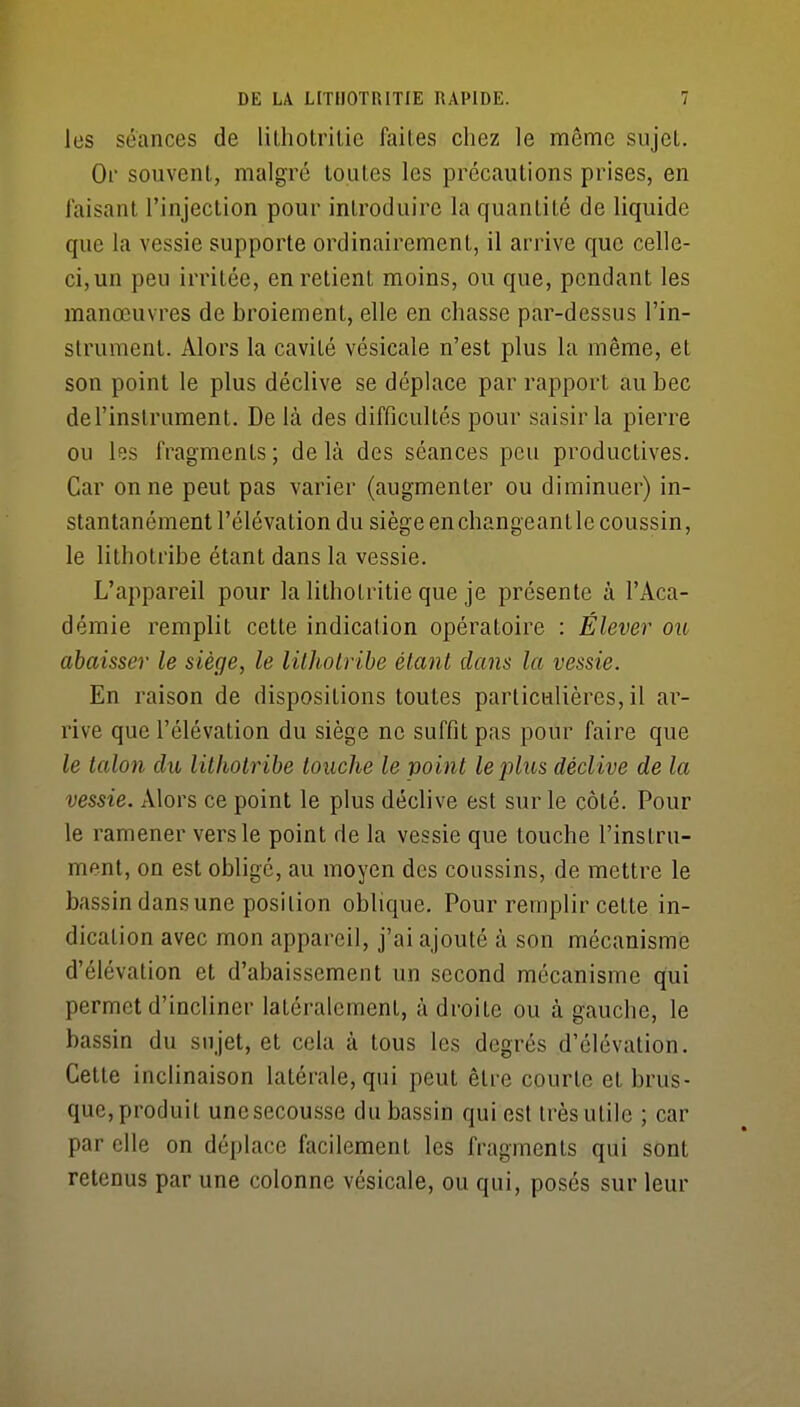 les séances de lilhotrilie faites chez le même sujcl. Or souvenl, malgré toutes les précautions prises, en faisant l'injection pour introduire la quantité de liquide que la vessie supporte ordinairement, il arrive que celle- ci,un peu irritée, en retient moins, ou que, pendant les manœuvres de broiement, elle en chasse par-dessus l'in- strument. Alors la cavité vésicale n'est plus la même, et son point le plus déclive se déplace par rapport au bec de l'instrument. De là des difficultés pour saisir la pierre ou les fragments; delà des séances peu productives. Car on ne peut pas varier (augmenter ou diminuer) in- stantanément l'élévation du siège en changeant le coussin, le lithotribe étant dans la vessie. L'appareil pour la lithotritie que je présente à l'Aca- démie remplit cette indication opératoire : Élever ou abaisser le siège, le lilJiolribe étant dans la vessie. En raison de dispositions toutes particulières, il ar- rive que l'élévation du siège ne suffit pas pour faire que le talon du lilholribe touche le point lejjlus déclive de la vessie. Alors ce point le plus déclive est sur le côté. Pour le ramener vers le point de la vessie que touche l'instru- ment, on est obligé, au moyen des coussins, de mettre le bassin dans une position oblique. Pour remplir cette in- dication avec mon appareil, j'ai ajouté à son mécanisme d'élévation et d'abaissement un second mécanisme qui permet d'incliner latéralement, à droite ou à gauche, le bassin du sujet, et cela à tous les degrés d'élévation. Cette inclinaison latérale, qui peut être courte et brus- que, produit une secousse du bassin qui est très utile ; car par elle on déplace facilement les fragments qui sont retenus par une colonne vésicale, ou qui, posés sur leur