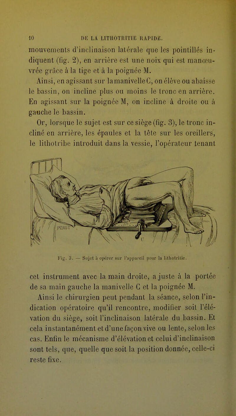 mouvenienls d'inclinaison latérale que les pointillés in- diquent (fig. 2), en arrière est une noix qui est manœu- vrée grâce à la tige et à la poignée M. Ainsi, en agissant sur lamanivelleC, on élève ou abaisse le bassin, on incline plus ou moins le tronc en arrière. En agissant sur la poignée M, on incline à droite ou à gauche le bassin. Or, lorsque le sujet est sur ce siège (fig. 3), le tronc in- cliné en arrière, les épaules et la tête sur les oreillers, le lithotribe introduit dans la vessie, l'opérateur tenant Fig. 3. — Sujet à opérer sur l'a|iparcil pour la lilliotritic. cet instrument avec la main droite, ajuste à la portée de sa main gauche la manivelle G et la poignée M. Ainsi le chirurgien peut pendant la séance, selon l'in- dication opératoire qu'il rencontre, modifier soit l'élé- vation du siège, soit l'inclinaison latérale du bassin. Et cela instantanément et d'une façon vive ou lente, selon les cas. Enfin le mécanisme d'élévation et celui d'inclinaison sont tels, que, quelle que soit la position donnée, celle-ci reste fixe.