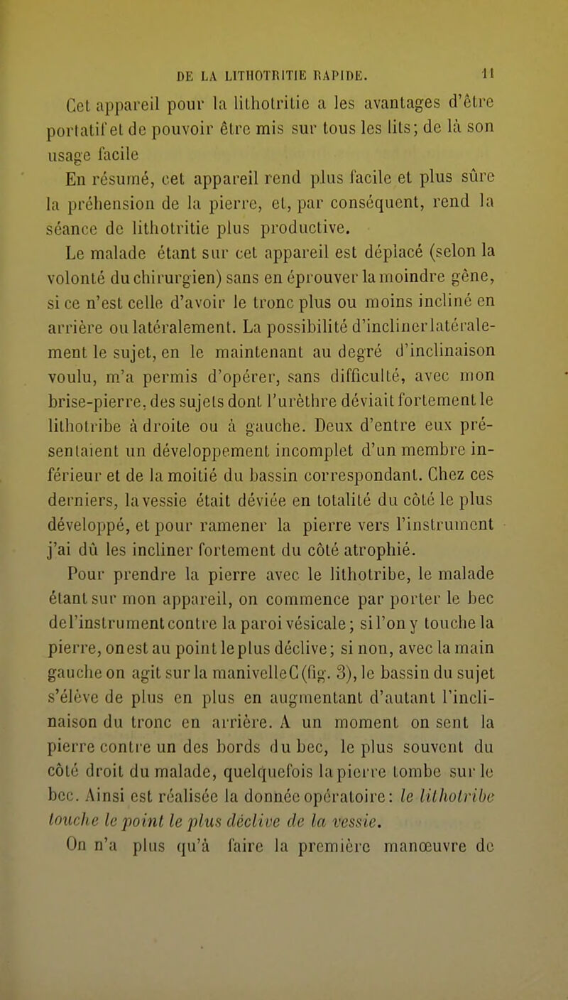 Cet appareil pour la liLholriLie a les avantages d'être portatifeL de pouvoir être mis sur tous les lits; de là son usage facile En résumé, cet appareil rend plus facile et plus sûre la préhension de la pierre, et, par conséquent, rend la séance de lithotritie plus productive. Le malade étant sur cet appareil est déplacé (selon la volonté du chirurgien) sans en éprouver la moindre gène, si ce n'est celle d'avoir le tronc plus ou moins incliné en arrière ou latéralement. La possibilité d'inclinerlatérale- ment le sujet, en le maintenant au degré d'inclinaison voulu, m'a permis d'opérer, sans difficulLé, avec mon brise-pierre, des sujets dont l'urèthre déviait fortement le lilhotribe à droite ou à gauche. Deux d'entre eux pré- sentaient un développement incomplet d'un membre in- férieur et de la moitié du bassin correspondant. Chez ces derniers, la vessie était déviée en totalité du côté le plus développé, et pour ramener la pierre vers l'instrument j'ai dû les incliner fortement du côté atrophié. Pour prendre la pierre avec le lithotribe, le malade étant sur mon appareil, on commence par porter le bec del'instrument contre la paroi vésicale; sil'ony touche la pierre, onestau point le plus déclive; si non, avec la main gauche on agit sur la manivelle G (fig. 3), le bassin du sujet s'élève de plus en plus en augmentant d'autant l'incli- naison du tronc en arrière. A un moment on sent la pierre contre un des bords du bec, le plus souvent du côté droit du malade, quelquefois la pierre tombe sur le bec. Ainsi est réalisée la donnée opératoire: le lilhotribe louche le point le plus déclive de la vessie. On n'a plus qu'à faire la première manœuvre de
