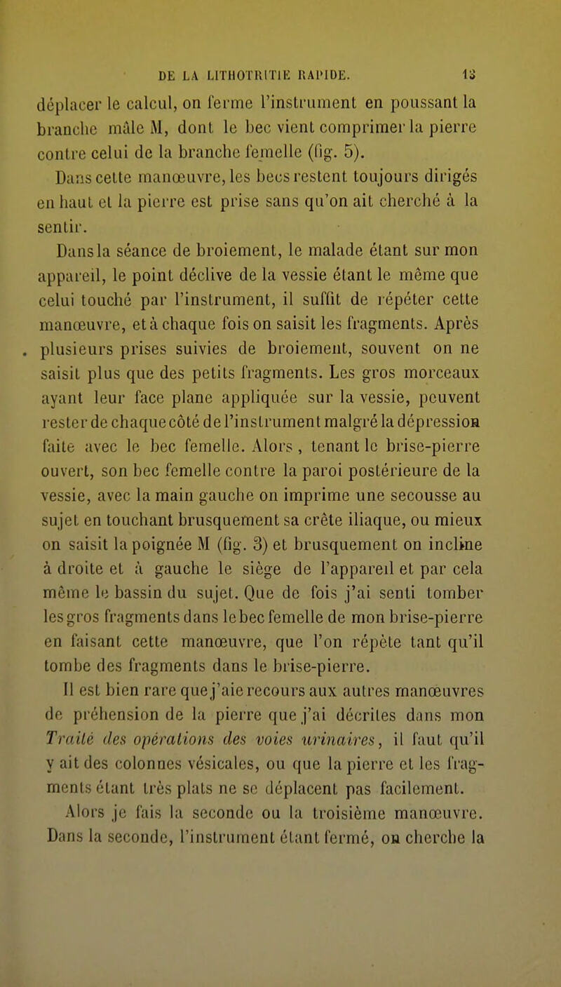 déplacer le calcul, on ferme rinstrumenl en poussant la branche mille M, dont le bec vient comprimer la pierre contre celui de la branche ibmelle (fig. 5). Dans cette manœuvre, les becs restent toujours dirigés en haut et la pierre est prise sans qu'on ait cherché à la sentir. Dans la séance de broiement, le malade étant sur mon appareil, le point déclive de la vessie étant le même que celui louché par l'instrument, il suffit de répéter cette manœuvre, et à chaque fois on saisit les fragments. Après . plusieurs prises suivies de broiement, souvent on ne saisit plus que des petits fragments. Les gros morceaux ayant leur face plane appliquée sur la vessie, peuvent rester de chaque côté de l'instrument malgré la dépressioH faite avec le bec femelle. Alors , tenant le brise-pierre ouvert, son bec femelle contre la paroi postérieure de la vessie, avec la main gauche on imprime une secousse au sujet en touchant brusquement sa crête iliaque, ou mieux on saisit la poignée M (fig. 3) et brusquement on incUne à droite et à gauche le siège de l'appareil et par cela même le bassin du sujet. Que de fois j'ai senti tomber les gros fragments dans le bec femelle de mon brise-pierre en faisant cette manœuvre, que l'on répète tant qu'il tombe des fragments dans le brise-pierre. Il est bien rare que j'aie recours aux autres manœuvres de préhension de la pierre que j'ai décrites dans mon Traité des opèralions des voies urinaires, il faut qu'il y ait des colonnes vésicales, ou que la pierre et les frag- ments étant très plats ne se déplacent pas facilement. Alors je fais la seconde ou la troisième manœuvre. Dans la seconde, l'instrument étant fermé, on cherche la