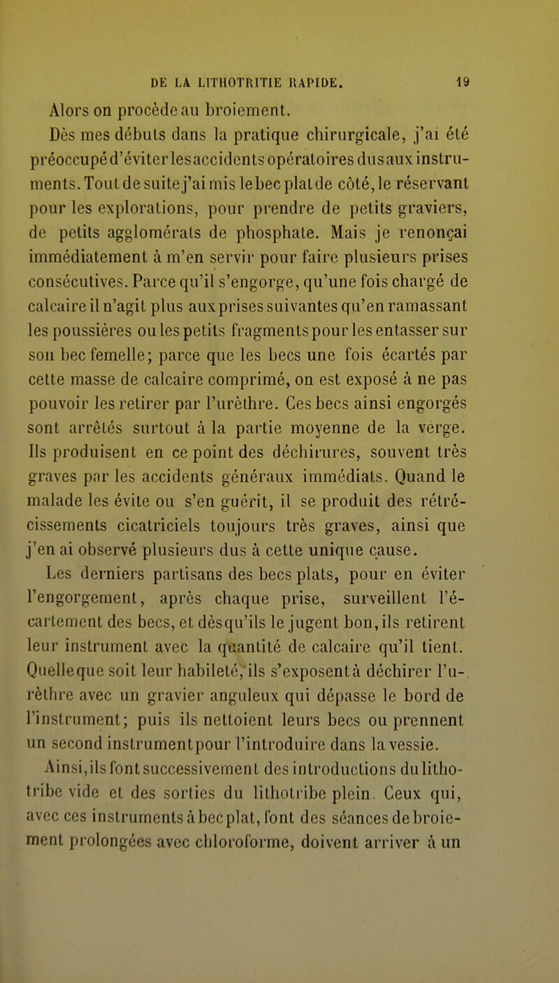 Alors on procède au broiement. Dès mes débuts dans la pratique chirurgicale, j'ai été préoccupé d'éviterlesaccidcnts opératoires dusaux instru- ments. Tout de suite j'ai mis lebecplatde côté,le réservant pour les explorations, pour prendre de petits graviers, de petits agglomérats de phosphate. Mais je renonçai immédiatement à m'en servir pour faire plusieurs prises consécutives. Parce qu'il s'engorge, qu'une fois chargé de calcaire il n'agit plus auxprises suivantes qu'en ramassant les poussières ou les petits fragmentspour les entasser sur son bec femelle; parce que les becs une fois écartés par celte masse de calcaire comprimé, on est exposé à ne pas pouvoir les retirer par l'urèthre. Ces becs ainsi engorgés sont arrêtés surtout à la partie moyenne de la verge. Ils produisent en ce point des déchirures, souvent très graves par les accidents généraux immédiats. Quand le malade les évite ou s'en guérit, il se produit des rétré- cissements cicatriciels toujours très graves, ainsi que j'en ai observé plusieurs dus à cette unique cause. Les derniers partisans des becs plats, pour en éviter l'engorgement, après chaque prise, surveillent l'é- carlement des becs, et dèsqu'ils le jugent bon, ils retirent leur instrument avec la quantité de calcaire qu'il tient. Quelleque soit leur habiletéî'ils s'exposentà déchirer l'u-, rèlhre avec un gravier anguleux qui dépasse le bord de l'instrument; puis ils nettoient leurs becs ou prennent un second instrumentpour l'introduire dans la vessie. Ainsi,ils font successivement des introductions dulilho- tribe vide et des sorties du lilhotribe plein. Ceux qui, avec ces instruments à bec plat, font des séances de broie- ment prolongées avec chloroforme, doivent arriver à un