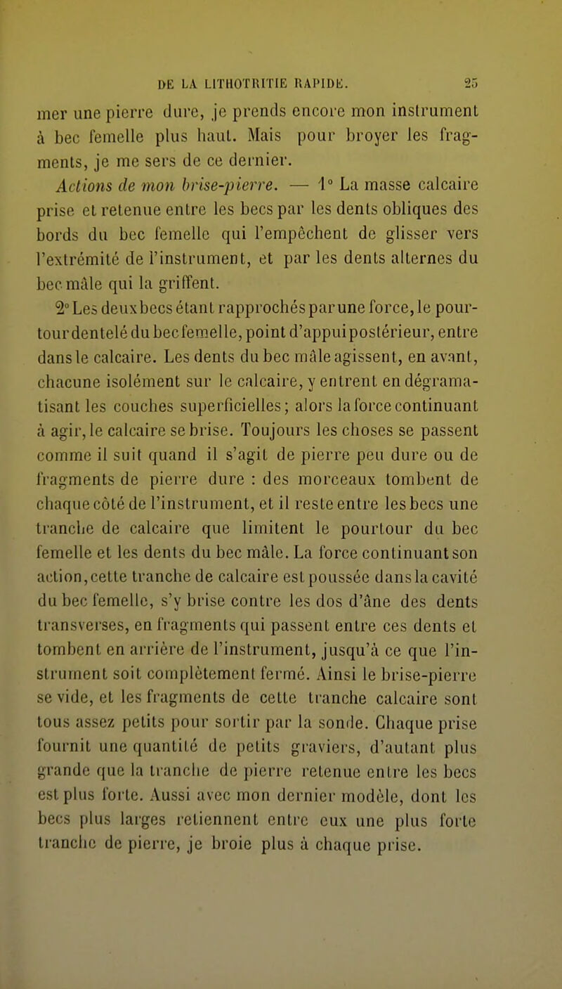 mer une pierre dure, je prends encore mon instrument à bec femelle plus haul. Mais pour broyer les frag- ments, je me sers de ce dernier. Actions de mon brise-pierre. — 1° La masse calcaire prise et retenue entre les becs par les dents obliques des bords du bec femelle qui l'empêchent de glisser vers l'extrémité de l'instrument, et par les dents alternes du bec mâle qui la griffent. 2 Les deux becs étant rapprochés par une force, le pour- tour dentelé du bec femelle, point d'appuipostérieur, entre dans le calcaire. Les dents du bec mâle agissent, en avant, chacune isolément sur le calcaire, y entrent en dégrama- tisant les couches superficielles; alors la force continuant à agir, le calcaire se brise. Toujours les choses se passent comme il suit quand il s'agit de pierre peu dure ou de fragments de pierre dure : des morceaux tombent de chaque côté de l'instrument, et il reste entre les becs une tranche de calcaire que limitent le pourtour du bec femelle et les dents du bec mâle. La force continuant son action, cette tranche de calcaire est poussée dans la cavité du bec femelle, s'y brise contre les dos d'âne des dents Iransverses, en fragments qui passent entre ces dents et tombent en arrière de l'instrument, jusqu'à ce que l'in- strument soit complètement fermé. Ainsi le brise-pierre se vide, et les fragments de cette tranche calcaire sont tous assez petits pour sortir par la sonde. Chaque prise fournit une quantité de petits graviers, d'autant plus grande que la tranche de pierre retenue entre les becs est plus forte. Aussi avec mon dernier modèle, dont les becs plus larges retiennent entre eux une plus forte tranche de pierre, je broie plus à chaque prise.