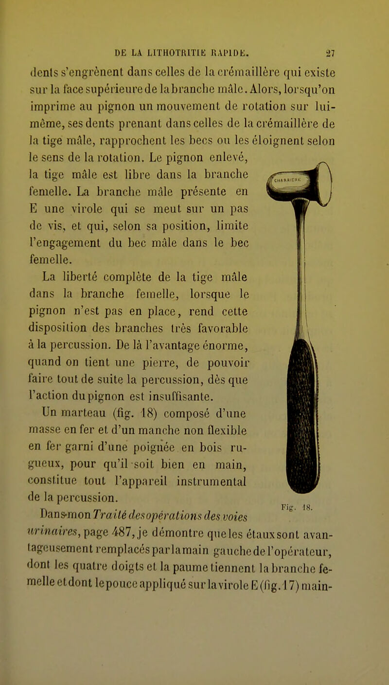 (lenls s'engrènent dans celles de la crémaillère qui existe sur la face supérieure de la branche mâle. Alors, lorsqu'on imprime au pignon un mouvement de rotation sur lui- même, ses dents prenant dans celles de la crémaillère de la tige mâle, rapprochent les becs ou les éloignent selon le sens de la rotation. Le pignon enlevé, la tige mâle est libre dans la branche femelle. La branche mâle présente en E une virole qui se meut sur un pas de vis, et qui, selon sa position, limite l'engagement du bec mâle dans le bec femelle. La liberté complète de la tige mâle dans la branche femelle, lorsque le pignon n'est pas en place, rend cette disposition des branches très favorable à la percussion. De là l'avantage énorme, quand on tient une pierre, de pouvoir faire tout de suite la percussion, dès que l'action du pignon est insuffisante. Un marteau (fig. 18) composé d'une masse en fer et d'un manche non flexible en fer garni d'une poignée en bois ru- gueux, pour qu'il soit bien en main, constitue tout l'appareil instrumental de la percussion. Dans-mon Traité dei^opérations des voies «nnatm, page 487, je démontre queles étauxsont avan- tageusement remplacés par lamain gauchede l'opérateur, dont les quatre doigts et la paume tiennent la branche fe- melle etdont lepouce appliqué sur lavirole E(lig. 17) main-