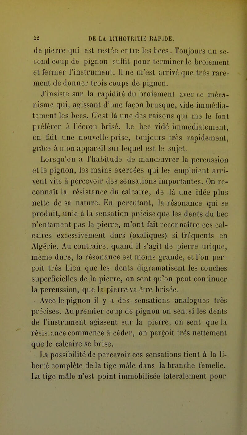 de pierre qui est restée entre les becs. Toujours un se- cond coup de pignon suffît .pour terminer le broiement et fermer l'instrument. 11 ne m'est arrivé que très rare- ment de donner trois coups de pignon. J'insiste sur la rapidité du broiement avec ce méca- nisme qui, agissant d'une façon brusque, vide immédia- tement les becs. C'est là une des raisons qui me le font préférer à l'écrou brisé. Le bec vidé immédiatement, on fait une nouvelle prise, toujours très rapidement, grâce à mon appareil sur lequel est le sujet. Lorsqu'on a l'habitude de manoeuvrer la percussion et le pignon, les mains exercées qui les emploient arri- vent vite à percevoir des sensations importantes. On re- connaît la résistance du calcaire, de là une idée plus nette de sa nature. En percutant, la résonance qui se produit, unie à la sensation précise que les dents du bec n'entament pas la pierre, m'ont fait reconnaître ces cal- caires excessivement durs (oxaliques) si fréquents en Algérie. Au contraire, quand il s'agit de pierre urique, même dure, la résonance est moins grande, et l'on per- çoit très bien que les dents digramatisent les couches superficielles de la pierre, on sent qu'on peut continuer la percussion, que la pierre va être brisée. Avec le pignon il y a des sensations analogues très précises. Au premier coup de pignon on sent si les dents de l'instrument agissent sur la pierre, on sent que la résis.ance commence à céder, on perçoit très nettement que le calcaire se brise. La possibilité de percevoir ces sensations tient à la li- berté complète de la tige mâle dans la branche femelle. La tige mâle n'est point immobilisée latéralement pour