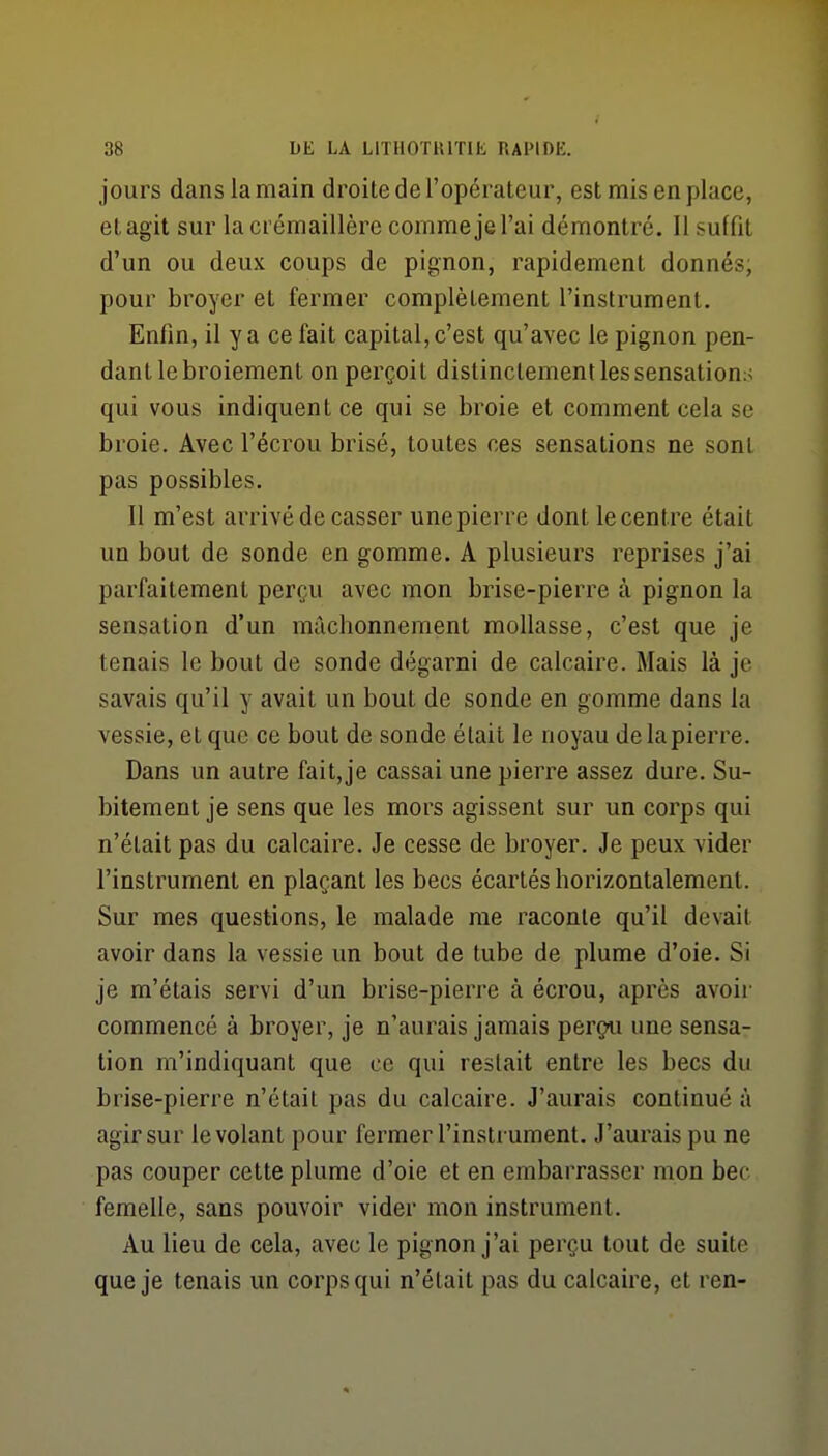 jours dans la main droite de l'opérateur, est mis en place, et agit sur la crémaillère comme je l'ai démontré. Il suffit d'un ou deux coups de pignon, rapidement donnés, pour broyer et fermer complètement l'instrument. Enfin, il y a ce fait capital, c'est qu'avec le pignon pen- dant le broiement on perçoit distinctement les sensations qui vous indiquent ce qui se broie et comment cela se broie. Avec l'écrou brisé, toutes ces sensations ne sont pas possibles. Il m'est arrivé de casser une pierre dont le centre était un bout de sonde en gomme. A plusieurs reprises j'ai parfaitement perçu avec mon brise-pierre à pignon la sensation d'un mâchonnement mollasse, c'est que je tenais le bout de sonde dégarni de calcaire. Mais là je savais qu'il y avait un bout de sonde en gomme dans la vessie, et que ce bout de sonde était le noyau de la pierre. Dans un autre fait,je cassai une pierre assez dure. Su- bitement je sens que les mors agissent sur un corps qui n'était pas du calcaire. Je cesse de broyer. Je peux vider l'instrument en plaçant les becs écartés horizontalement. Sur mes questions, le malade me raconte qu'il devait avoir dans la vessie un bout de tube de plume d'oie. Si je m'étais servi d'un brise-pierre à écrou, après avoir commencé à broyer, je n'aurais jamais perçu une sensa- tion m'indiquant que ce qui restait entre les becs du brise-pierre n'était pas du calcaire. J'aurais continué à agir sur le volant pour fermer l'instrument. J'aurais pu ne pas couper cette plume d'oie et en embarrasser mon bec femelle, sans pouvoir vider mon instrument. Au lieu de cela, avec le pignon j'ai perçu tout de suite que je tenais un corps qui n'était pas du calcaire, et ren-
