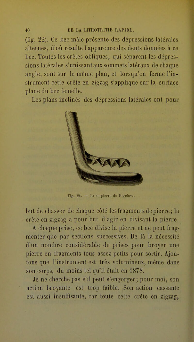 (fig. 22). Ce bec mâle présente des dépressions latérales alternes, d'où résulte l'apparence des dents données à ce bec. Toutes les crêtes obliques, qui séparent les dépres- sions latérales s'unissantaux sommets latéraux de chaque angle, sont sur le même plan, et lorsqu'on ferme l'in- strument cette crête en zigzag s'applique sur la surface plane du bec femelle. Les plans inclinés des dépressions latérales ont pour Fig. 22. — lîrisc-piciTC do Bigelow. but de chasser de chaque côté les fragments de pierre; la crête en zigzag a pour but d'agir en divisant la pierre. A chaque prise, ce bec divise la pierre et ne peut frag- menter que par sections successives. De là la nécessité d'un nombre considérable de prises pour broyer une pierre en fragments tous assez petits pour sortir. Ajou- tons que l'instrument est très volumineux, même dans son corps, du moins tel qu'il était en 1878. Je ne cherche pas s'il peut s'engorger; pour moi, son action broyante est trop faible. Son action cassante est aussi insuffisante, car toute cette crête en zigzag,