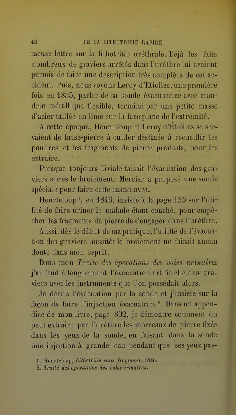 meuse lettre sur la lithotritie uréthrale. Déjà les faits nombreux de graviers arrêtés dans l'urètiire lui avaient permis de faire une description très complète de cet ac- cident. Puis, nous voyons Leroy d'ÉtioUes, une première fois en 1835, parler de sa sonde évacuatrice avec man- drin métallique flexible, terminé par une petite masse d'acier taillée en lime sur la face plane de l'extrémité. A cette époque, Ileurteloup et Leroy d'ÉtioUes se ser- vaient de brise-pierre à cuiller destinée à recueillir les poudres et les fragments de pierre produits, pour les extraire. Presque toujours Civiale faisait l'évacuation des gra- viers après le broiement. Mercier a proposé une sonde spéciale pour faire cette manœuvre. HeurleloupS en 1846, insiste à la page 135 sur l'uti- lité de faire uriner le malade étant couché, pour empê- cher les fragments de pierre de s'engager dans l'urèthre. Aussi, dès le début de ma pratique, l'utilité de l'évacua- tion des graviers aussitôt le broiement ne faisait aucun doute dans mon esprit. Dans mon Traité des opérations des voies urinaires j'ai étudié longuement l'évacuation artificielle des gra- viers avec les instruments que l'on possédait alors. Je décris l'évacuation par la sonde et j'insiste sur la façon de faire l'injection évacuatrice ^ Dans un appen- dice de mon livre, page 802, je démontre comment on peut extraire par l'urèthre les morceaux de pierre fixés dans les yeux de la sonde, en faisant dans la sonde une injection à grande eau pendant que ses yeux pas- 1. Heurteloup, Litliolrilie sans fragment. 1846. 2. Traité des opérations des voies urinaires.