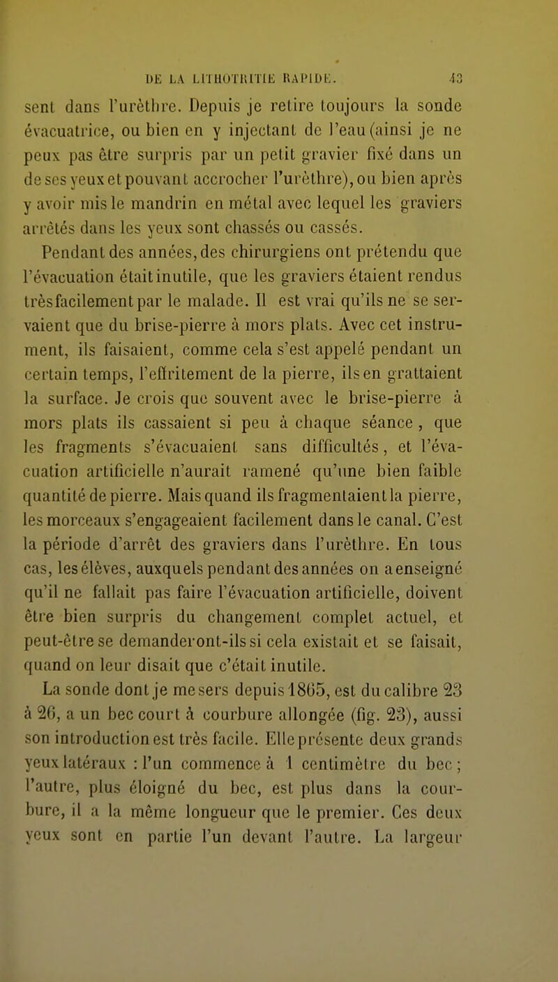 UË LA LllHOTiaiIE HAl'lDK. i2 senl dans l'urèthre. Depuis je retire loujours la sonde évacuatrice, ou bien en y injectant de l'eau (ainsi je ne peux pas être surpris par un petit gravier fixé dans un de ses yeux et pouvant accroclier l'urèthre), ou bien après y avoir mis le mandrin en métal avec lequel les graviers arrêtés dans les yeux sont chassés ou cassés. Pendant des années, des chirurgiens ont prétendu que l'évacuation était inutile, que les graviers étaient rendus très facilement par le malade. Il est vrai qu'ils ne se ser- vaient que du brise-pierre à mors plats. Avec cet instru- ment, ils faisaient, comme cela s'est appelé pendant un certain temps, l'effritement de la pierre, ils en grattaient la surface. Je crois que souvent avec le brise-pierre à mors plats ils cassaient si peu à chaque séance , que les fragments s'évacuaient sans difficultés, et l'éva- cuation artificielle n'aurait ramené qu'une bien faible quantité de pierre. Mais quand ils fragmentaient la pierre, les morceaux s'engageaient facilement dans le canal. C'est la période d'arrêt des graviers dans l'urèthre. En tous cas, les élèves, auxquels pendant des années on a enseigné qu'il ne fallait pas faire l'évacuation artificielle, doivent être bien surpris du changement complet actuel, et peut-être se demanderont-ils si cela existait et se faisait, quand on leur disait que c'était inutile. La sonde dont je me sers depuis 1865, est du calibre 23 à 26, a un bec court à courbure allongée (fig. 23), aussi son introduction est très facile. Elle présente deux grands yeux latéraux : l'un commence à 1 centimètre du bec; l'autre, plus éloigné du bec, est plus dans la cour- bure, il a la même longueur que le premier. Ces deux yeux sont en partie l'un devant l'autre. La largeur