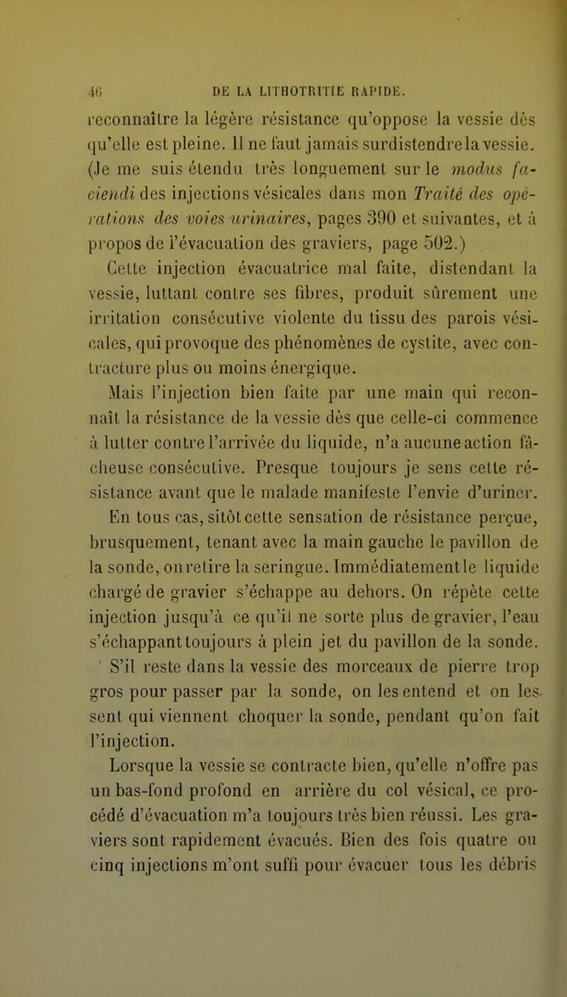 reconnaître la légère résistance qu'oppose la vessie dès qu'elle est pleine. 11 ne faut jamais surdistendrela vessie, (.le me suis étendu très longuement sur le modus fa- ciendi des injections vésicales dans mon Traité des opc- ratiom des voies urinaires, pages 390 et suivantes, et à propos de l'évacuation des graviers, page 502.) Celte injection évacuatrice mal faite, distendant la vessie, luttant contre ses fibres, produit sûrement une irritation consécutive violente du tissu des parois vési- cales, qui provoque des phénomènes de cystite, avec con- tracture plus ou moins énergique. Mais l'injection bien faite par une main qui recon- naît la résistance de la vessie dès que celle-ci commence à lutter contre l'arrivée du liquide, n'a aucune action fâ- cheuse consécutive. Presque toujours je sens cette ré- sistance avant que le malade manifeste l'envie d'uriner. En tous cas, sitôt cette sensation de résistance perçue, brusquement, tenant avec la main gauche le pavillon de la sonde, onretire la seringue. Immédiatementle liquide chargé de gravier s'échappe au dehors. On répète cette injection jusqu'à ce qu'il ne sorte plus de gravier, l'eau s'échappant toujours à plein jet du pavillon de la sonde. ■ S'il reste dans la vessie des morceaux de pierre trop gros pour passer par la sonde, on les entend et on les- sent qui viennent choquer la sonde, pendant qu'on fait l'injection. Lorsque la vessie se contracte bien, qu'elle n'offre pas un bas-fond profond en arrière du col vésical, ce pro- cédé d'évacuation m'a toujours très bien réussi. Les gra- viers sont rapidement évacués. Bien des fois quatre ou cinq injections m'ont suffi pour évacuer tous les débris