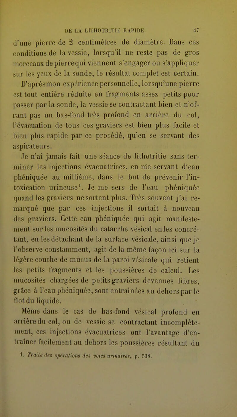 d'une pierre de 2 centimètres de diamètre. Dans ces conditions de la vessie, lorsqu'il ne reste pas de gros morceaux de pierre qui viennent s'engager ou s'appliquer sur les yeux de la sonde, le résultat complet est certain. D'après mon expérience personnelle, lorsqu'une pierre est tout entière réduite en fragments assez petits pour passer par la sonde, la vessie se contractant bien et n'of- ranl pas un bas-fond très profond en arrière du col, l'évacuation de tous ces graviers est bien plus facile et bien plus rapide par ce procédé, qu'en se servant des aspirateurs. Je n'ai jamais fait une séance de lithoiritie sans ter- miner les injections évacualrices, en me servant d'eau phéniquée au millième, dans le but de prévenir l'in- toxication urineuse'. Je me sers de l'eau phéniquée quand les graviers ne sortent plus. Très souvent j'ai re- marqué que par ces injections il sortait à nouveau des graviers. Cette eau phéniquée qui agit manifeste- ment sur les mucosités du catarrhe vésical en les concré- lant, en les détachant de la surface vésicale, ainsi que je l'observe constamment, agit de la même façon ici sur la légère couche de mucus de la paroi vésicale qui retient les petits fragments et les poussières de calcul. Les mucosités chargées de petits graviers devenues libres, grâce à l'eau phéniquée, sont entraînées au dehors par le flot du liquide. Même dans le cas de bas-fond vésical profond en arrière du col, ou de vessie se contractant incomplète- ment, ces injections évacuatrices ont l'avantage d'en- traîner facilement au dehors les poussières résultant du
