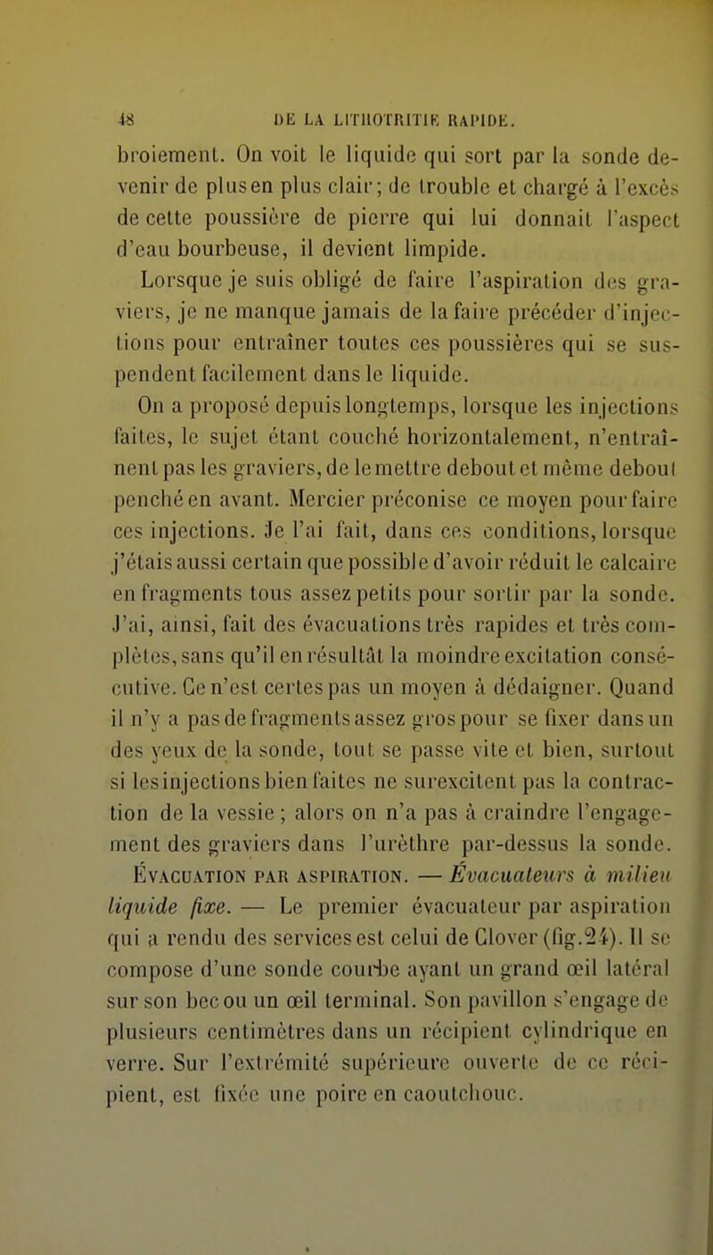 broiemenl. On voit le liquide qui sort par la sonde de- venir de plus en plus clair; de trouble et chargé à l'excès de cette poussière de pierre qui lui donnait l'aspect d'eau bourbeuse, il devient limpide. Lorsque je suis obligé de faire l'aspiration des gra- viers, je ne manque jamais de la faire précéder d'injec- tions pour entraîner toutes ces poussières qui se sus- pendent facilement dans le liquide. On a proposé depuis longtemps, lorsque les injections faites, le sujet étant couché horizontalement, n'entraî- nent pas les graviers, de le mettre debout et même deboul penché en avant. Mercier préconise ce moyen pour faire ces injections. Je l'ai fait, dans ces conditions, lorsque j'étais aussi certain que possible d'avoir réduit le calcaire en fragments tous assez petits pour sortir par la sonde. J'ai, ainsi, fait des évacuations très rapides et très com- plètes, sans qu'il en résultât la moindre excitation consé- cutive. Ce n'est certes pas un moyen à dédaigner. Quand il n'y a pas de fragments assez gros pour se fixer dans un des yeux de la sonde, tout se passe vite et bien, surtout si les injections bien faites ne surexcitent pas la contrac- tion de la vessie ; alors on n'a pas à craindre l'engage- ment des graviers dans l'urèthre par-dessus la sonde. Évacuation par aspiration. — Évacuateurs à milieu liquide fixe. — Le premier évacuateur par aspiration qui a rendu des services est celui de Clover (fig.24). Il se compose d'une sonde couii)e ayant un grand œil latéral sur son bec ou un œil terminal. Son pavillon s'engage de plusieurs centimètres dans un récipient cylindrique en verre. Sur l'extrémité supérieure ouverte de ce réci- pient, est fixée une poire en caoutchouc.