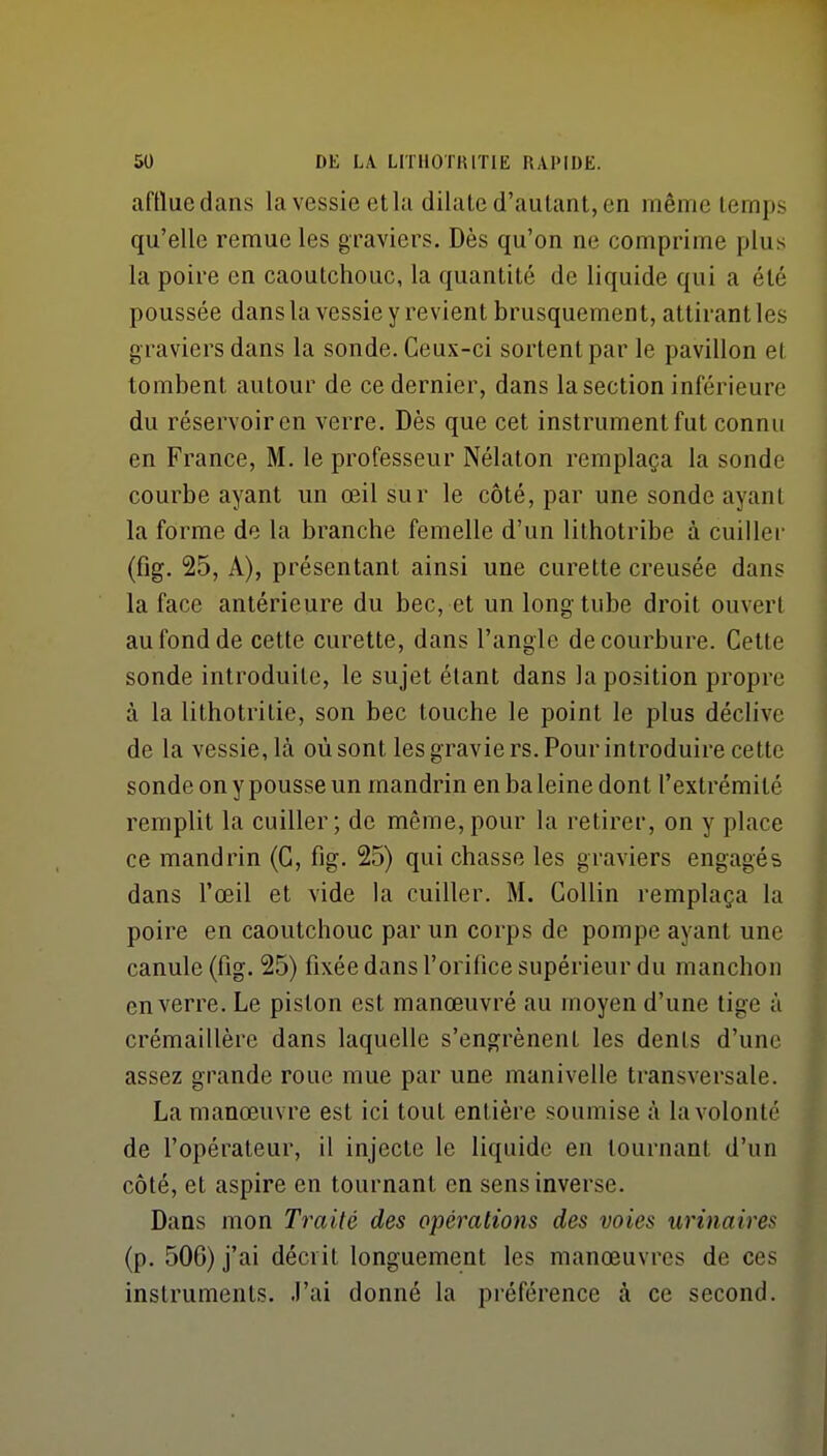 afttuedans la vessie etla dilate d'autant, en même temps qu'elle remue les graviers. Dès qu'on ne comprime plus la poire en caoutchouc, la quantité de liquide qui a été poussée dans la vessie y revient brusquement, attirant les graviers dans la sonde. Ceux-ci sortent par le pavillon el tombent autour de ce dernier, dans la section inférieure du réservoir en verre. Dès que cet instrument fut connu en France, M. le professeur Nélaton remplaça la sonde courbe ayant un œil sur le côté, par une sonde ayant la forme de la branche femelle d'un lithotribe à cuiller (fig. 25, A), présentant ainsi une curette creusée dans la face antérieure du bec, et un long- tube droit ouvert au fond de cette curette, dans l'angle de courbure. Cette sonde introduite, le sujet étant dans la position propre à la lithotritie, son bec touche le point le plus déclive de la vessie, là où sont les gravie rs. Pour introduire cette sonde on y pousse un mandrin en ba leine dont l'extrémité remplit la cuiller; de même,pour la retirer, on y place ce mandrin (G, fig. 25) qui chasse les graviers engagés dans l'œil et vide la cuiller. M. CoUin remplaça la poire en caoutchouc par un corps de pompe ayant une canule (fig. 25) fixée dans l'orifice supérieur du manchon en verre. Le piston est manœuvré au moyen d'une tige à crémaillère dans laquelle s'engrènent les dents d'une assez grande roue mue par une manivelle transversale. La manœuvre est ici tout entière soumise à la volonté de l'opérateur, il injecte le liquide en tournant d'un côté, et aspire en tournant en sens inverse. Dans mon Traité des opérations des voies urinaires (p. 506) j'ai décrit longuement les manœuvres de ces instruments. J'ai donné la préférence à ce second.
