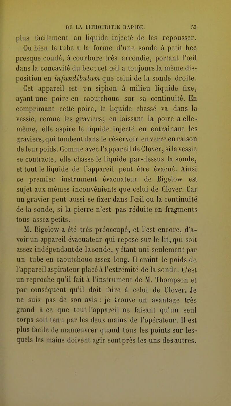 plus facilement au liquide injecté de les repousser. Ou bien le tube a la forme d'une sonde à petit bec presque coudé, à courbure très arrondie, portant l'œil dans la concavité du bec; cet œil a toujours la même dis- position en infundibulum que celui de la sonde droite. Cet appareil est un siphon à milieu liquide fixe, ayant une poire en caoutchouc sur sa continuité. En comprimant cette poire, le liquide chassé va dans la vessie, remue les graviers; en laissant la poire a elle- même, elle aspire le liquide injecté en entraînant les graviers, qui tombent dans le réservoir enverre en raison de leur poids. Comme avec l'appareil de Clover, si la vessie se contracte, elle chasse le liquide par-dessus la sonde, et tout le liquide de l'appareil peut être évacué. Ainsi ce premier instrument évacuateur de Bigelow^ est sujet aux mêmes inconvénients que celui de Clover. Car un gravier peut aussi se fixer dans l'œil ou la continuité de la sonde, si la pierre n'est pas réduite en fragments tous assez petits. M. Bigelow a été très préoccupé, et l'est encore, d'a- voir un appareil évacuateur qui repose sur le lit, qui soit assez indépendant de la sonde, y étant uni seulement par un tube en caoutchouc assez long. 11 craint le poids de l'appareil aspirateur placé à l'extrémité de la sonde. C'est un reproche qu'il fait <à l'instrument de M. Thompson et par conséquent qu'il doit faire à celui de Clover. Je ne suis pas de son avis : je trouve un avantage très grand à ce que tout l'appareil ne faisant qu'un seul corps soit tenu par les deux mains de l'opérateur. Il est plus facile de manœuvrer quand tous les points sur les- quels les mains doivent agir sont près les uns des autres.