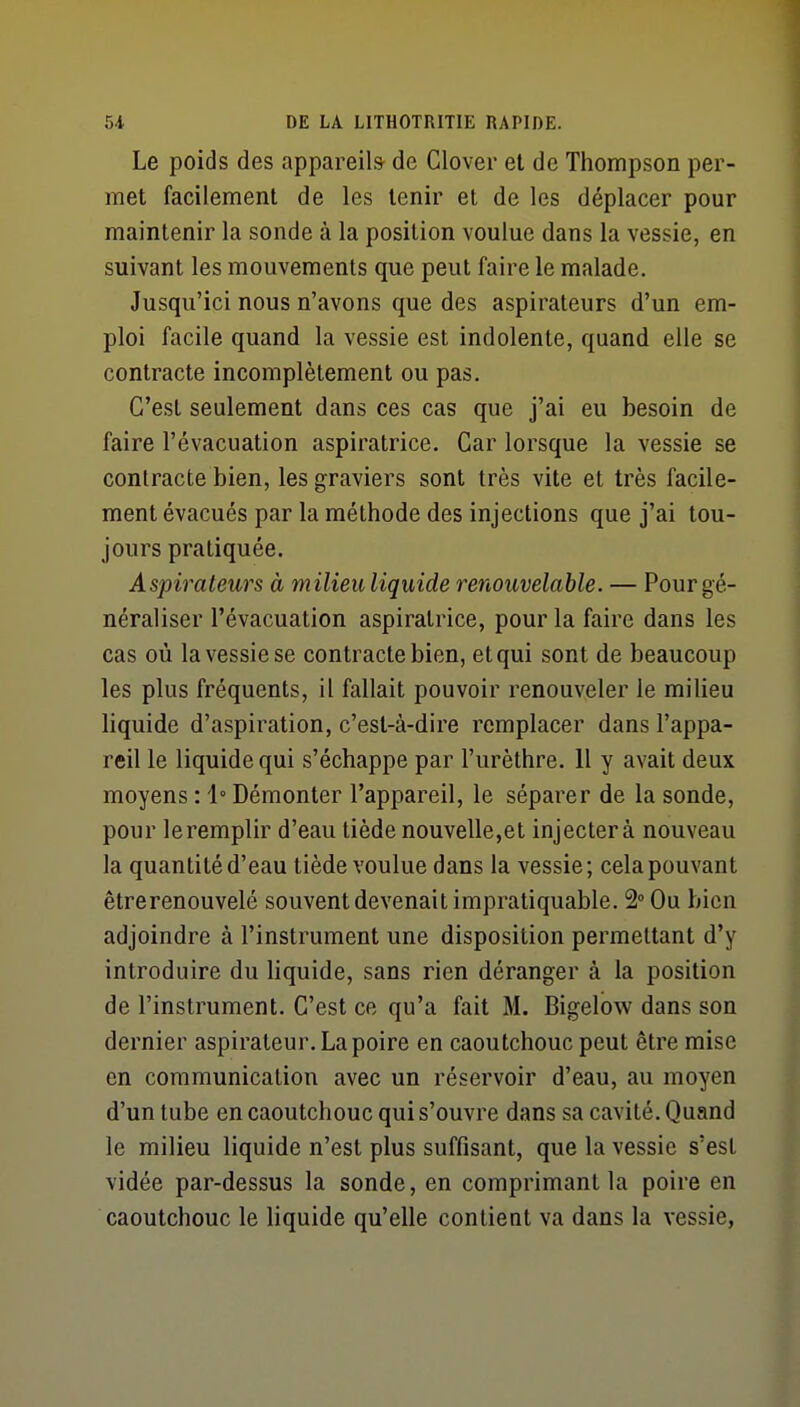 Le poids des appareils de Clover et de Thompson per- met facilement de les tenir et de les déplacer pour maintenir la sonde à la position voulue dans la vessie, en suivant les mouvements que peut faire le malade. Jusqu'ici nous n'avons que des aspirateurs d'un em- ploi facile quand la vessie est indolente, quand elle se contracte incomplètement ou pas. C'est seulement dans ces cas que j'ai eu besoin de faire l'évacuation aspiratrice. Car lorsque la vessie se contracte bien, les graviers sont très vite et très facile- ment évacués par la méthode des injections que j'ai tou- jours pratiquée. Aspirateurs à milieu liquide renouvelable. — Pour gé- néraliser l'évacuation aspiratrice, pour la faire dans les cas où la vessie se contracte bien, et qui sont de beaucoup les plus fréquents, il fallait pouvoir renouveler le milieu liquide d'aspiration, c'est-à-dire remplacer dans l'appa- reil le liquide qui s'échappe par l'urèthre. Il y avait deux moyens : i° Démonter l'appareil, le séparer de la sonde, pour leremplir d'eau tiède nouvelle,et injectera nouveau la quantité d'eau tiède voulue dans la vessie; cela pouvant êtrerenouvelé souvent devenait impratiquable. 2» Ou bien adjoindre à l'instrument une disposition permettant d'y introduire du liquide, sans rien déranger à la position de l'instrument. C'est ce qu'a fait M. Bigelow dans son dernier aspirateur. La poire en caoutchouc peut être mise en communication avec un réservoir d'eau, au moyen d'un tube en caoutchouc qui s'ouvre dans sa cavité. Quand le milieu liquide n'est plus suffisant, que la vessie s'est vidée par-dessus la sonde, en comprimant la poire en caoutchouc le liquide qu'elle contient va dans la vessie.