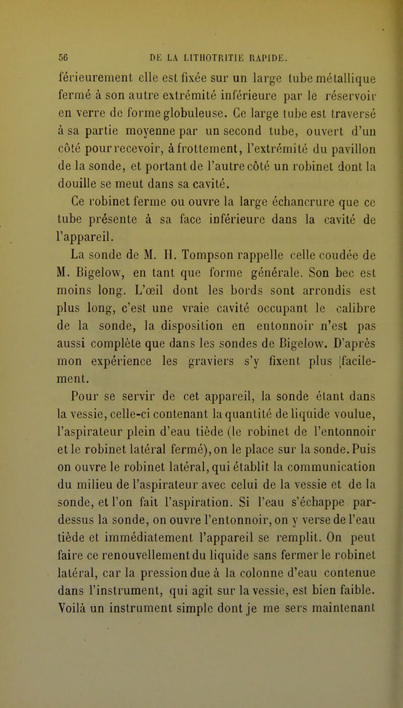 férieuremenl elle est fixée sur un large lube métallique fermé à son autre extrémité inférieure par le réservoir en verre de forme globuleuse. Ce large tube est traversé à sa partie moyenne par un second tube, ouvert d'un côté pourrecevoir, à frottement, l'extrémité du pavillon de la sonde, et portant de l'autre côté un robinet dont la douille se meut dans sa cavité. Ce robinet ferme ou ouvre la large échancrure que ce lube présente à sa face inférieure dans la cavité de l'appareil. La sonde de M. H. Tompson rappelle celle coudée de M. Bigelow, en tant que forme générale. Son bec est moins long. L'œil dont les bords sont arrondis est plus long, c'est une vraie cavité occupant le calibre de la sonde, la disposition en entonnoir n'est pas aussi complète que dans les sondes de Bigelow. D'après mon expérience les graviers s'y fixent plus [facile- ment. Pour se servir de cet appareil, la sonde étant dans la vessie, celle-ci contenant la quantité de liquide voulue, l'aspirateur plein d'eau tiède (le robinet de l'entonnoir elle robinet latéral fermé),on le place sur la sonde.Puis on ouvre le robinet latéral, qui établit la communication du milieu de l'aspirateur avec celui de la vessie et de la sonde, et l'on fait l'aspiration. Si l'eau s'échappe par- dessus la sonde, on ouvre l'entonnoir, on y verse de l'eau tiède et immédiatement l'appareil se remplit. On peut faire ce renouvellement du liquide sans fermer le robinet latéral, car la pression due à la colonne d'eau contenue dans l'instrument, qui agit sur la vessie, est bien faible. Voilà un instrument simple dont je me sers maintenant
