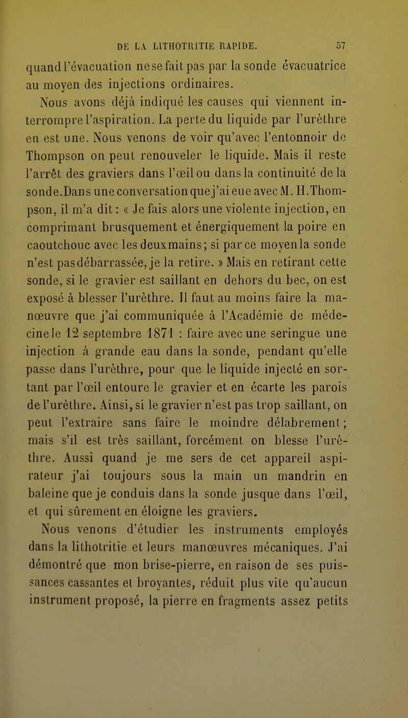 quand l'évacuation ne se fait pas par la sonde évacuatrice au moyen des injections ordinaires. Nous avons déjà indiqué les causes qui viennent in- terrompre l'aspiration. La perte du liquide par l'urètlire en est une. Nous venons de voir qu'avec l'entonnoir do Thompson on peut renouveler le liquide. Mais il reste l'arrêt des graviers dans l'œil ou dans la continuité de la sonde.Dans une conversation que j'ai eue avec M. H. Thom- pson, il m'a dit : « Je fais alors une violente injection, en comprimant brusquement et énergiquement la poire en caoutchouc avec les deuxmains; si parce moyen la sonde n'est pas débarrassée, je la retire. » Mais en retirant cette sonde, si le gravier est saillant en dehors du bec, on est exposé à blesser l'urèthre. Il faut au moins faire la ma- nœuvre que j'ai communiquée à l'Académie de méde- cinele 12 septembre 1871 : faire avec une seringue une injection à grande eau dans la sonde, pendant qu'elle passe dans l'urèthre, pour que le liquide injecté en sor- tant par l'œil entoure le gravier et en écarte les parois de l'urèthre. Ainsi, si le gravier n'est pas trop saillant, on peut l'extraire sans faire le moindre délabrement; mais s'il est très saillant, forcément on blesse l'urè- thre. Aussi quand je me sers de cet appareil aspi- rateur j'ai toujours sous la main un mandrin en baleine que je conduis dans la sonde jusque dans l'œil, et qui sûrement en éloigne les graviers. Nous venons d'étudier les instruments employés dans la lithotritie et leurs manœuvres mécaniques. J'ai démontré que mon brise-pierre, en raison de ses puis- .«ances cassantes et broyantes, réduit plus vite qu'aucun instrument proposé, la pierre en fragments assez petits