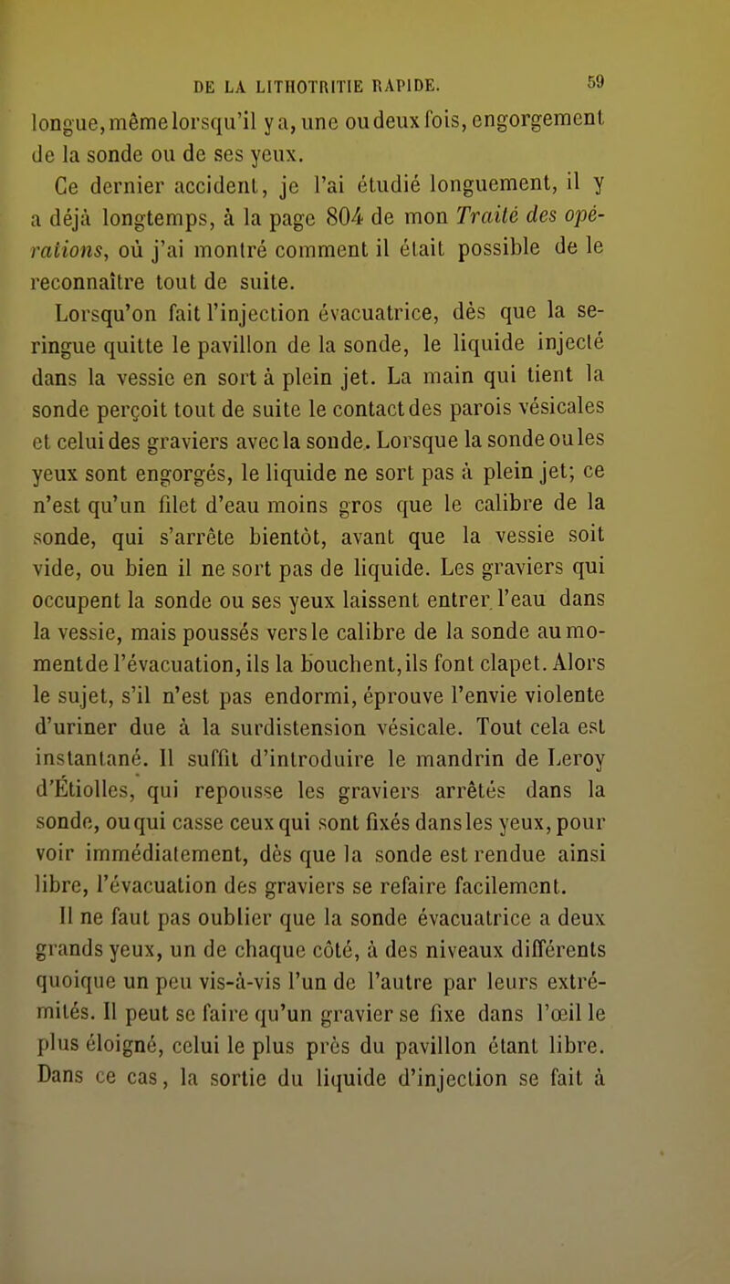 longue, même lorsqu'il y a, une ou deux fois, engorgement de la sonde ou de ses yeux. Ce dernier accidenl, je l'ai étudié longuement, il y a déjà longtemps, à la page 804 de mon Traité des opé- rations, où j'ai montré comment il était possible de le reconnaître tout de suite. Lorsqu'on fait l'injection évacuatrice, dès que la se- ringue quitte le pavillon de la sonde, le liquide injecté dans la vessie en sort à plein jet. La main qui tient la sonde perçoit tout de suite le contact des parois vésicales et celui des graviers avec la sonde. Lorsque la sonde ouïes yeux sont engorgés, le liquide ne sort pas à plein jet; ce n'est qu'un filet d'eau moins gros que le calibre de la sonde, qui s'arrête bientôt, avant que la vessie soit vide, ou bien il ne sort pas de liquide. Les graviers qui occupent la sonde ou ses yeux laissent entrer l'eau dans la vessie, mais poussés vers le calibre de la sonde aumo- mentde l'évacuation, ils la bouchent,ils font clapet. Alors le sujet, s'il n'est pas endormi, éprouve l'envie violente d'uriner due à la surdistension vésicale. Tout cela est instantané. Il suffit d'introduire le mandrin de Leroy d'EtioUes, qui repousse les graviers arrêtés dans la sonde, ou qui casse ceux qui sont fixés dans les yeux, pour voir immédiatement, dès que la sonde est rendue ainsi libre, l'évacuation des graviers se refaire facilement. Il ne faut pas oublier que la sonde évacuatrice a deux grands yeux, un de chaque côté, à des niveaux différents quoique un peu vis-à-vis l'un de l'autre par leurs extré- mités. Il peut se faire qu'un gravier se fixe dans l'œil le plus éloigné, celui le plus près du pavillon étant libre. Dans ce cas, la sortie du liquide d'injection se fait à