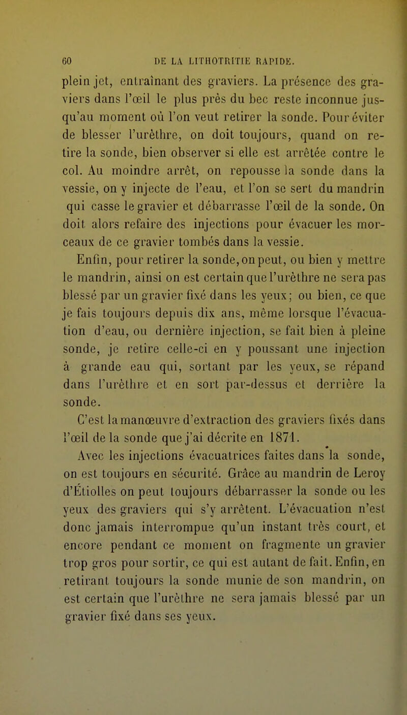 plein jet, entraînant des graviers. La présence des gra- viers dans l'œil le plus près du bec reste inconnue jus- qu'au moment où l'on veut retirer la sonde. Pour éviter de blesser l'urèthre, on doit toujours, quand on re- tire la sonde, bien observer si elle est arrêtée contre le col. Au moindre arrêt, on repousse la sonde dans la vessie, on y injecte de l'eau, et l'on se sert du mandrin qui casse le gravier et débarrasse l'œil de la sonde. On doit alors refaire des injections pour évacuer les mor- ceaux de ce gravier tombés dans la vessie. Enfin, pour retirer la sonde, on peut, ou bien y mettre le mandrin, ainsi on est certain que l'urèthre ne sera pas blessé par un gravier fixé dans les yeux ; ou bien, ce que je fais toujours depuis dix ans, même lorsque l'évacua- tion d'eau, ou dernière injection, se fait bien à pleine sonde, je retire celle-ci en y poussant une injection à grande eau qui, sortant par les yeux, se répand dans l'urèthre et en sort par-dessus et derrière la sonde. C'est la manœuvre d'extraction des graviers fixés dans l'œil delà sonde que j'ai décrite en 1871. Avec les injections évacuatrices faites dans la sonde, on est toujours en sécurité. Grâce au mandrin de Leroy d'Étiolles on peut toujours débarrasser la sonde ou les yeux des graviers qui s'y arrêtent. L'évacuation n'est donc jamais interrompue qu'un instant très court, et encore pendant ce moment on fragmente un gravier trop gros pour sortir, ce qui est autant de fait. Enfin, en retirant toujours la sonde munie de son mandrin, on est certain que l'urèthre ne sera jamais blessé par un gravier fixé dans ses yeux.