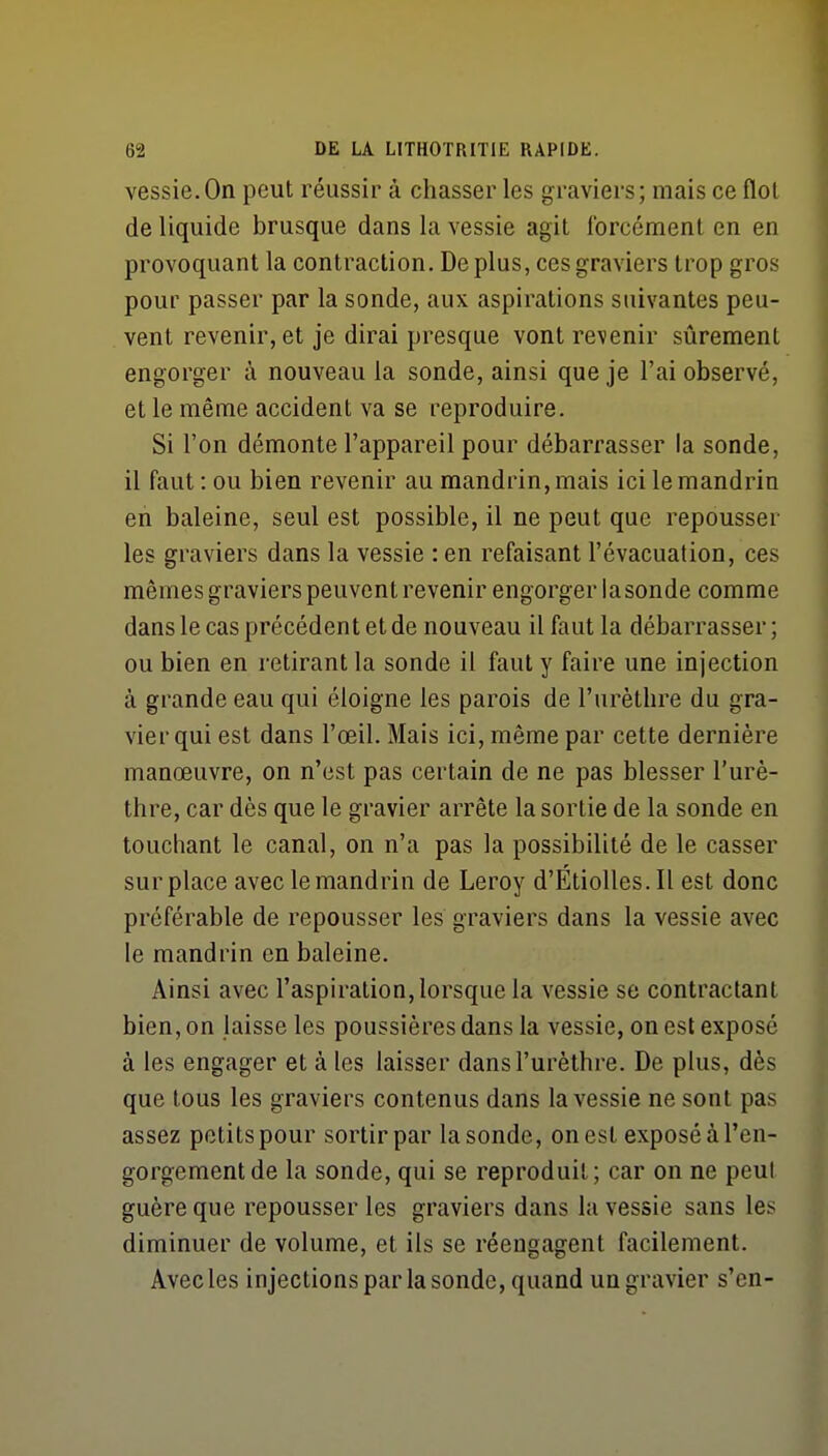 vessie.On peut réussir à chasser les graviers; mais ce flol de liquide brusque dans la vessie agit Ibrcément en en provoquant la contraction. De plus, ces graviers trop gros pour passer par la sonde, aux aspirations suivantes peu- vent revenir, et je dirai presque vont revenir sûrement engorger à nouveau la sonde, ainsi que je l'ai observé, et le même accident va se reproduire. Si l'on démonte l'appareil pour débarrasser la sonde, il faut: ou bien revenir au mandrin, mais ici le mandrin eh baleine, seul est possible, il ne peut que repousser les graviers dans la vessie : en refaisant l'évacuation, ces mêmes graviers peuvent revenir engorger lasonde comme dans le cas précédent et de nouveau il faut la débarrasser; ou bien en retirant la sonde il faut y faire une injection à grande eau qui éloigne les parois de l'urèthre du gra- vier qui est dans l'œil. Mais ici, même par cette dernière manœuvre, on n'est pas certain de ne pas blesser l'urè- thre, car dès que le gravier arrête la sortie de la sonde en touchant le canal, on n'a pas la possibilité de le casser surplace avec le mandrin de Leroy d'ÉtioUes.Il est donc préférable de repousser les graviers dans la vessie avec le mandrin en baleine. Ainsi avec l'aspiration, lorsque la vessie se contractant bien, on laisse les poussières dans la vessie, on est exposé à les engager et à les laisser dans l'urèthre. De plus, dès que tous les graviers contenus dans la vessie ne sont pas assez petits pour sortir par lasonde, on est exposé à l'en- gorgement de la sonde, qui se reproduit; car on ne peul guère que repousser les graviers dans la vessie sans les diminuer de volume, et ils se réengagent facilement. Avec les injections par la sonde, quand un gravier s'en-