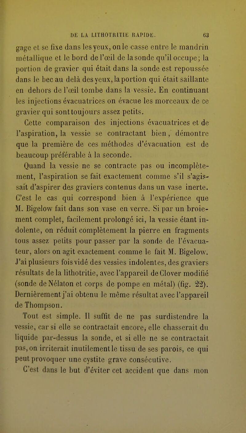 gage et se fixe dans les yeux, on le casse entre le mandrin métallique et le bord de l'œil de la sonde qu'il occupe; la portion de gravier qui était dans la sonde est repoussée dans le bec au delà des yeux, la portion qui était saillante en dehors de l'œil tombe dans la vessie. En continuant les injections évacuatrices on évacue les morceaux de ce gravier qui sont toujours assez petits. Cette comparaison des injections évacuatrices et de l'aspiration, la vessie se contractant bien, démontre que la première de ces méthodes d'évacuation est de beaucoup préférable à la seconde. Quand la vessie ne se contracte pas ou incomplète- ment, l'aspiration se fait exactement comme s'il s'agis- sait d'aspirer des graviers contenus dans un vase inerte. C'est le cas qui correspond bien à l'expérience que M. Bigelow fait dans son vase en verre. Si par un broie- ment complet, facilement prolongé ici, la vessie étant in- dolente, on réduit complètement la pierre en fragments tous assez petits pour passer par la sonde de l'évacua- teur, alors on agit exactement comme le fait M. Bigelow. J'ai plusieurs fois vidé des vessies indolentes, des graviers résultats de la lithotritie, avec l'appareil de Glover modifié (sonde deNélaton et corps de pompe en métal) (fig. 22). Dernièrement j'ai obtenu le même résultat avec l'appareil de Thompson. Tout est simple. Il suffit de ne pas surdistendre la vessie, car si elle se contractait encore, elle chasserait du liquide par-dessus la sonde, et si elle ne se contractait pas, on irriterait inutilement le tissu de ses parois, ce qui peut provoquer une cystite grave consécutive. C'est dans le but d'éviter cet accident que dans mon