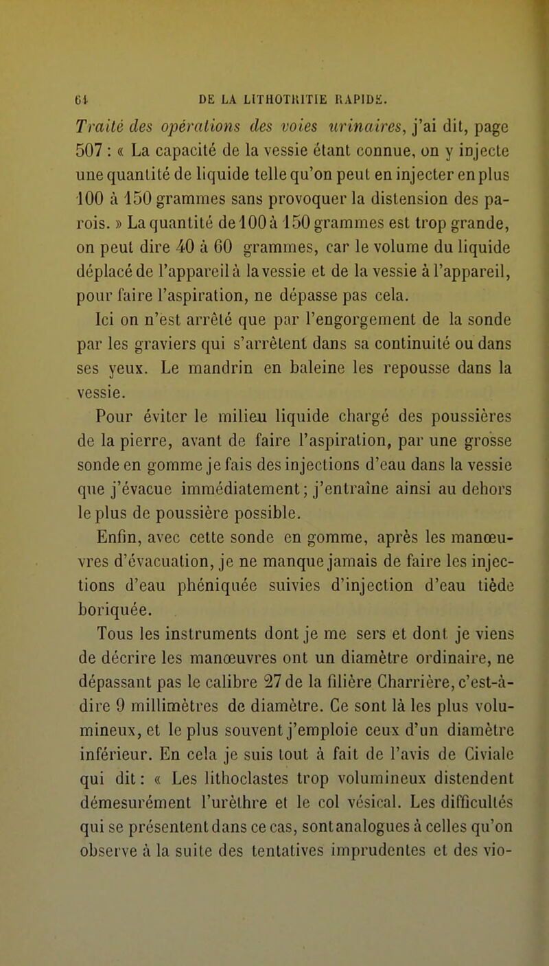 Traité des opérations des voies urinaires, j'ai dit, page 507 : « La capacité de la vessie étant connue, on y in jecte une quantité de liquide telle qu'on peut en injecter en plus 100 à 150 grammes sans provoquer la distension des pa- rois. » La quantité de 100 à 150 grammes est trop grande, on peut dire 40 à 60 grammes, car le volume du liquide déplacé de l'appareil à la vessie et de la vessie à l'appareil, pour faire l'aspiration, ne dépasse pas cela. Ici on n'est arrêté que par l'engorgement de la sonde par les graviers qui s'arrêtent dans sa continuité ou dans ses yeux. Le mandrin en baleine les repousse dans la vessie. Pour éviter le milieu liquide chargé des poussières de la pierre, avant de faire l'aspiration, par une grosse sonde en gomme je fais des injections d'eau dans la vessie que j'évacue immédiatement; j'entraîne ainsi au dehors le plus de poussière possible. Enfin, avec cette sonde en gomme, après les manœu- vres d'évacuation, je ne manque jamais de faire les injec- tions d'eau phéniquée suivies d'injection d'eau tiède boriquée. Tous les instruments dont je me sers et dont je viens de décrire les manœuvres ont un diamètre ordinaire, ne dépassant pas le calibre 27 de la filière Charrière, c'est-à- dire 9 millimètres de diamètre. Ce sont là les plus volu- mineux, et le plus souvent j'emploie ceux d'un diamètre inférieur. En cela je suis tout à fait de l'avis de Civialc qui dit : « Les lithoclastes trop volumineux distendent démesurément l'urèlhre et le col vésical. Les difficultés qui se présentent dans ce cas, sont analogues à celles qu'on observe à la suite des tentatives imprudentes et des vio-