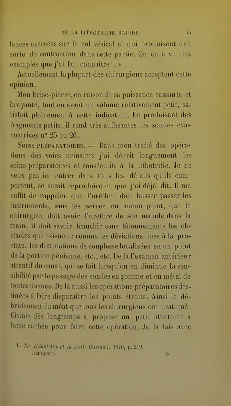 Icnces exercées sur le col vésical cL qui produisent une sorte de contraction dans cette pailie. On en a vu des exemples que j'ai fait connaître*. » Actuellement la plupart des chirurgiens acceptent cette opinion. Mon brise-pierre, en raison de sa puissance cassante et broyante, tout en ayant un volume relativement petit, sa- tisfait pleinement à cette indication. En produisant des Iragments petits, il rend très suffisantes les sondes éva- cuatrices n° 25 ou 26. Soins préparatoires. — Dans mon traité des opéra- lions des voies urinaires j'ai décrit longuement les soins préparatoires et consécutifs à la lithotritie. Je ne veux pas ici entrer dans tous les détails qu'ils com- portent, ce serait reproduire ce que j'ai déjà dit. Il me suffît de rappeler que l'urètlire doit laisser passer les instruments, sans les serrer en aucun point, que le chirurgien doit avoir l'urèthre de son malade dans la main, il doit savoir franchir sans tâtonnements les ob- stacles qui existent : comme les déviations dues à la pro- state, les diminutions de souplesse localisées en un point de la portion pénienne, etc., etc. De là l'examen antérieur attentif du canal, qui se fait lorsqu'on en diminue la sen- sibilité par le passage des sondes en gomme et en métal de toutes formes. De là aussi les opérations préparatoires des- tinées à faire disparaître les points étroits. Ainsi le dé- bridementdu méat que tous les chirurgiens ont pi-atiqué. Giviale dès longtemps a proposé un petit lithotome à lame cachée pour faire cette opération. Je la fais avec I- A'î LUhnlrilieel la /((///c (Civialc). 1870, p. 21'J. IIELIQUET. 5