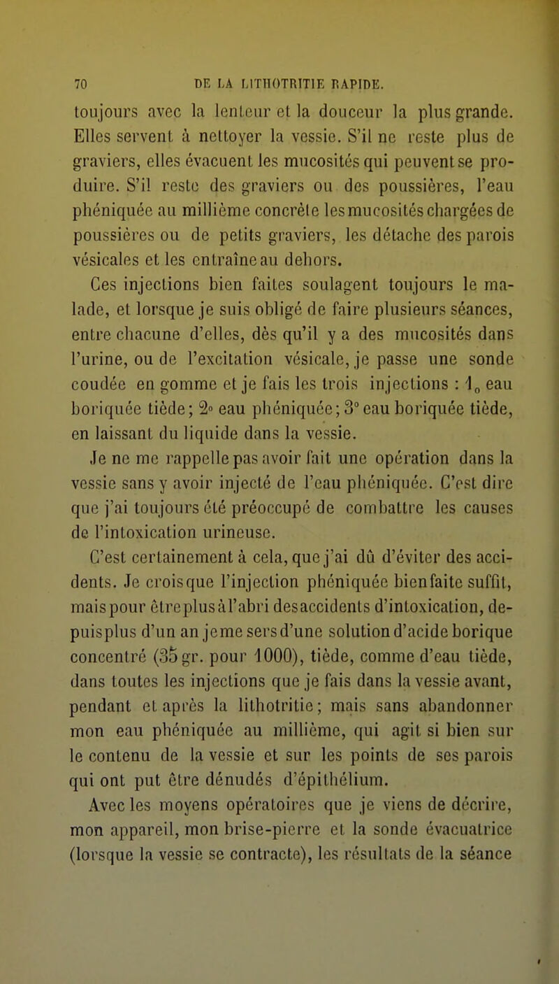 toujours avec la lenLeur et la douceur la plus grande. Elles servent à nettoyer la vessie. S'il ne reste plus de graviers, elles évacuent les mucosités qui peuvent se pro- duire. S'il reste des graviers ou des poussières, l'eau phéniquée au millième concrèle les mucosités chargées de poussières ou de petits graviers, les détache des parois vésicalfis et les entraîne au dehors. Ces injections bien faites soulagent toujours le ma- lade, et lorsque je suis obligé de faire plusieurs séances, entre chacune d'elles, dès qu'il y a des mucosités dans l'urine, ou de l'excitation vésicale, je passe une sonde coudée en gomme et je fais les trois injections : 1^ eau boriquée tiède; 2» eau phéniquée; 3°eau boriquée tiède, en laissant du liquide dans la vessie. Je ne me rappelle pas avoir fait une opération dans la vessie sans y avoir injecté de l'eau phéniquée. C'est dire que j'ai toujours été préoccupé de combattre les causes de l'intoxication urineuse. C'est certainement à cela, que j'ai dû d'éviter des acci- dents. Je croisque l'injection phéniquée bien faite suffit, mais pour être plus àl'abri desaccidenls d'intoxication, de- puisplus d'un an jcme sers d'une solution d'acide borique concentré (35 gr. pour 1000), tiède, comme d'eau tiède, dans toutes les injections que je fais dans la vessie avant, pendant et après la lithotritie; mais sans abandonner mon eau phéniquée au millième, qui agit si bien sur le contenu de la vessie et sur les points de ses parois qui ont put être dénudés d'épithélium. Avec les moyens opératoires que je viens de décrire, mon appareil, mon brise-pierre et la sonde évacuatrice (lorsque la vessie se contracte), les résultats de la séance